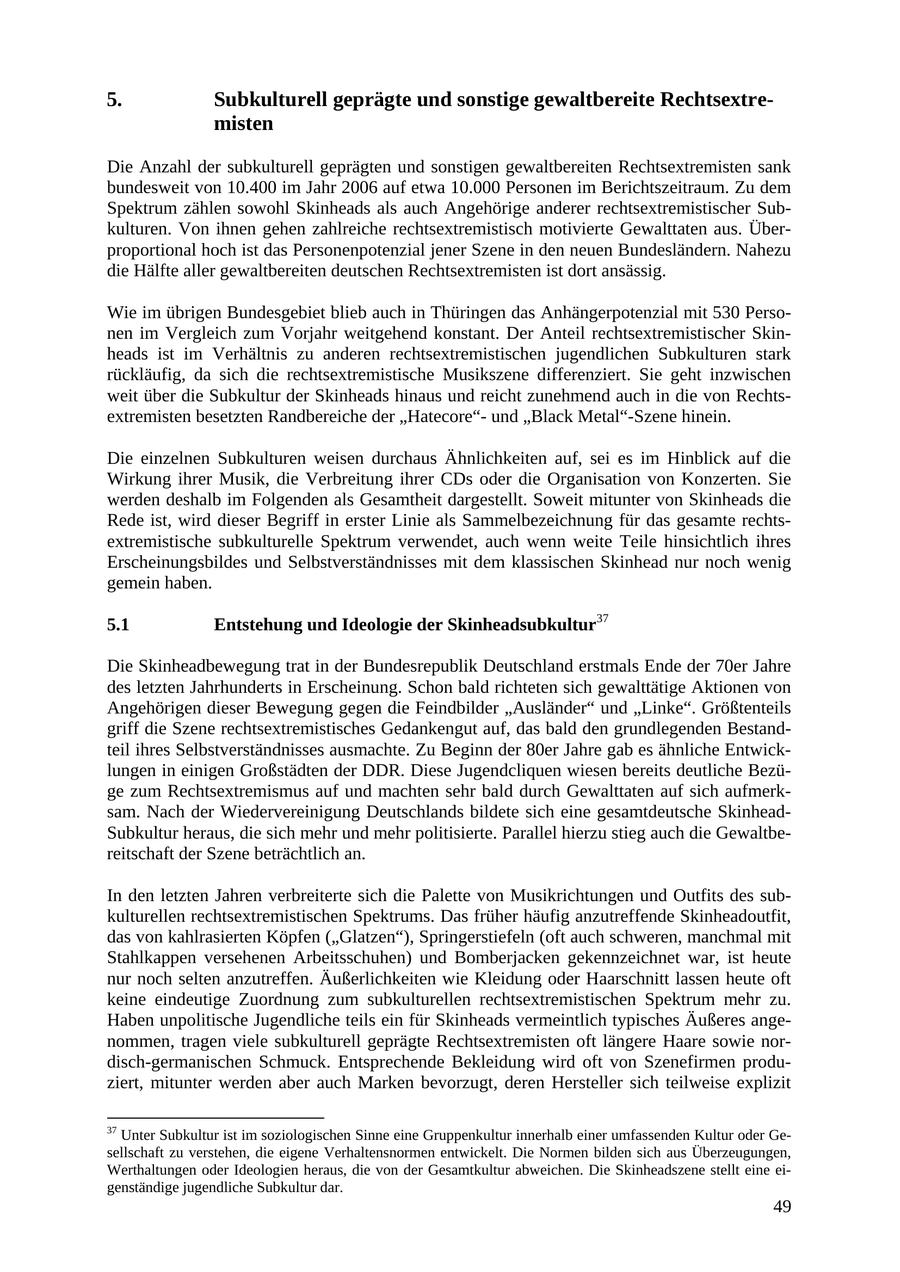 5. Subkulturell geprägte und sonstige gewaltbereite Rechtsextremisten Die Anzahl der subkulturell geprägten und sonstigen gewaltbereiten Rechtsextremisten sank bundesweit von 10.400 im Jahr 2006 auf etwa 10.000 Personen im Berichtszeitraum. Zu dem Spektrum zählen sowohl Skinheads als auch Angehörige anderer rechtsextremistischer Subkulturen. Von ihnen gehen zahlreiche rechtsextremistisch motivierte Gewalttaten aus. Überproportional hoch ist das Personenpotenzial jener Szene in den neuen Bundesländern. Nahezu die Hälfte aller gewaltbereiten deutschen Rechtsextremisten ist dort ansässig. Wie im übrigen Bundesgebiet blieb auch in Thüringen das Anhängerpotenzial mit 530 Personen im Vergleich zum Vorjahr weitgehend konstant. Der Anteil rechtsextremistischer Skinheads ist im Verhältnis zu anderen rechtsextremistischen jugendlichen Subkulturen stark rückläufig, da sich die rechtsextremistische Musikszene differenziert. Sie geht inzwischen weit über die Subkultur der Skinheads hinaus und reicht zunehmend auch in die von Rechtsextremisten besetzten Randbereiche der "Hatecore"und "Black Metal"-Szene hinein. Die einzelnen Subkulturen weisen durchaus Ähnlichkeiten auf, sei es im Hinblick auf die Wirkung ihrer Musik, die Verbreitung ihrer CDs oder die Organisation von Konzerten. Sie werden deshalb im Folgenden als Gesamtheit dargestellt. Soweit mitunter von Skinheads die Rede ist, wird dieser Begriff in erster Linie als Sammelbezeichnung für das gesamte rechtsextremistische subkulturelle Spektrum verwendet, auch wenn weite Teile hinsichtlich ihres Erscheinungsbildes und Selbstverständnisses mit dem klassischen Skinhead nur noch wenig gemein haben. 5.1 Entstehung und Ideologie der Skinheadsubkultur37 Die Skinheadbewegung trat in der Bundesrepublik Deutschland erstmals Ende der 70er Jahre des letzten Jahrhunderts in Erscheinung. Schon bald richteten sich gewalttätige Aktionen von Angehörigen dieser Bewegung gegen die Feindbilder "Ausländer" und "Linke". Größtenteils griff die Szene rechtsextremistisches Gedankengut auf, das bald den grundlegenden Bestandteil ihres Selbstverständnisses ausmachte. Zu Beginn der 80er Jahre gab es ähnliche Entwicklungen in einigen Großstädten der DDR. Diese Jugendcliquen wiesen bereits deutliche Bezüge zum Rechtsextremismus auf und machten sehr bald durch Gewalttaten auf sich aufmerksam. Nach der Wiedervereinigung Deutschlands bildete sich eine gesamtdeutsche SkinheadSubkultur heraus, die sich mehr und mehr politisierte. Parallel hierzu stieg auch die Gewaltbereitschaft der Szene beträchtlich an. In den letzten Jahren verbreiterte sich die Palette von Musikrichtungen und Outfits des subkulturellen rechtsextremistischen Spektrums. Das früher häufig anzutreffende Skinheadoutfit, das von kahlrasierten Köpfen ("Glatzen"), Springerstiefeln (oft auch schweren, manchmal mit Stahlkappen versehenen Arbeitsschuhen) und Bomberjacken gekennzeichnet war, ist heute nur noch selten anzutreffen. Äußerlichkeiten wie Kleidung oder Haarschnitt lassen heute oft keine eindeutige Zuordnung zum subkulturellen rechtsextremistischen Spektrum mehr zu. Haben unpolitische Jugendliche teils ein für Skinheads vermeintlich typisches Äußeres angenommen, tragen viele subkulturell geprägte Rechtsextremisten oft längere Haare sowie nordisch-germanischen Schmuck. Entsprechende Bekleidung wird oft von Szenefirmen produziert, mitunter werden aber auch Marken bevorzugt, deren Hersteller sich teilweise explizit 37 Unter Subkultur ist im soziologischen Sinne eine Gruppenkultur innerhalb einer umfassenden Kultur oder Gesellschaft zu verstehen, die eigene Verhaltensnormen entwickelt. Die Normen bilden sich aus Überzeugungen, Werthaltungen oder Ideologien heraus, die von der Gesamtkultur abweichen. Die Skinheadszene stellt eine eigenständige jugendliche Subkultur dar. 49