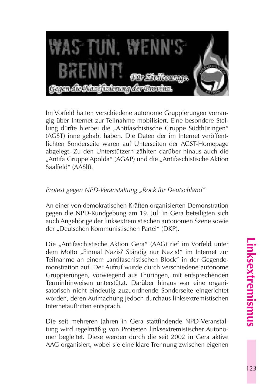 Im Vorfeld hatten verschiedene autonome Gruppierungen vorrangig über Internet zur Teilnahme mobilisiert. Eine besondere Stellung dürfte hierbei die "Antifaschistische Gruppe Südthüringen" (AGST) inne gehabt haben. Die Daten der im Internet veröffentlichten Sonderseite waren auf Unterseiten der AGST-Homepage abgelegt. Zu den Unterstützern zählten darüber hinaus auch die "Antifa Gruppe Apolda" (AGAP) und die "Antifaschistische Aktion Saalfeld" (AASlf). Protest gegen NPD-Veranstaltung "Rock für Deutschland" An einer von demokratischen Kräften organisierten Demonstration gegen die NPD-Kundgebung am 19. Juli in Gera beteiligten sich auch Angehörige der linksextremistischen autonomen Szene sowie der "Deutschen Kommunistischen Partei" (DKP). Linksextremismus Die "Antifaschistische Aktion Gera" (AAG) rief im Vorfeld unter dem Motto "Einmal Nazis? Ständig nur Nazis!" im Internet zur Teilnahme an einem "antifaschistischen Block" in der Gegendemonstration auf. Der Aufruf wurde durch verschiedene autonome Gruppierungen, vorwiegend aus Thüringen, mit entsprechenden Terminhinweisen unterstützt. Darüber hinaus war eine organisatorisch nicht eindeutig zuzuordnende Sonderseite eingerichtet worden, deren Aufmachung jedoch durchaus linksextremistischen Internetauftritten entsprach. Die seit mehreren Jahren in Gera stattfindende NPD-Veranstaltung wird regelmäßig von Protesten linksextremistischer Autonomer begleitet. Diese werden durch die seit 2002 in Gera aktive AAG organisiert, wobei sie eine klare Trennung zwischen eigenen 123