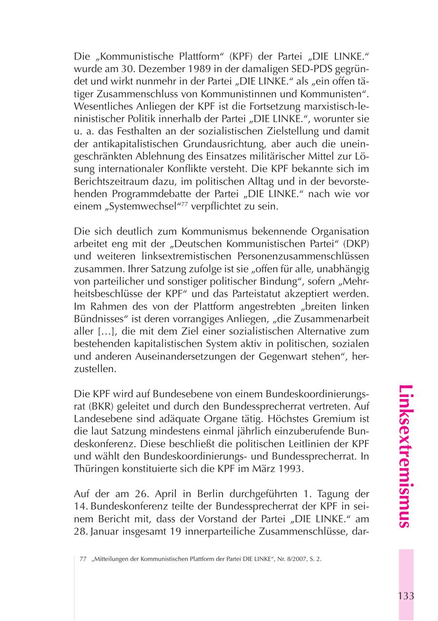 Die "Kommunistische Plattform" (KPF) der Partei "DIE LINKE." wurde am 30. Dezember 1989 in der damaligen SED-PDS gegründet und wirkt nunmehr in der Partei "DIE LINKE." als "ein offen tätiger Zusammenschluss von Kommunistinnen und Kommunisten". Wesentliches Anliegen der KPF ist die Fortsetzung marxistisch-leninistischer Politik innerhalb der Partei "DIE LINKE.", worunter sie u. a. das Festhalten an der sozialistischen Zielstellung und damit der antikapitalistischen Grundausrichtung, aber auch die uneingeschränkten Ablehnung des Einsatzes militärischer Mittel zur Lösung internationaler Konflikte versteht. Die KPF bekannte sich im Berichtszeitraum dazu, im politischen Alltag und in der bevorstehenden Programmdebatte der Partei "DIE LINKE." nach wie vor einem "Systemwechsel"77 verpflichtet zu sein. Die sich deutlich zum Kommunismus bekennende Organisation arbeitet eng mit der "Deutschen Kommunistischen Partei" (DKP) und weiteren linksextremistischen Personenzusammenschlüssen zusammen. Ihrer Satzung zufolge ist sie "offen für alle, unabhängig von parteilicher und sonstiger politischer Bindung", sofern "Mehrheitsbeschlüsse der KPF" und das Parteistatut akzeptiert werden. Im Rahmen des von der Plattform angestrebten "breiten linken Bündnisses" ist deren vorrangiges Anliegen, "die Zusammenarbeit aller [...], die mit dem Ziel einer sozialistischen Alternative zum bestehenden kapitalistischen System aktiv in politischen, sozialen und anderen Auseinandersetzungen der Gegenwart stehen", herzustellen. Linksextremismus Die KPF wird auf Bundesebene von einem Bundeskoordinierungsrat (BKR) geleitet und durch den Bundessprecherrat vertreten. Auf Landesebene sind adäquate Organe tätig. Höchstes Gremium ist die laut Satzung mindestens einmal jährlich einzuberufende Bundeskonferenz. Diese beschließt die politischen Leitlinien der KPF und wählt den Bundeskoordinierungsund Bundessprecherrat. In Thüringen konstituierte sich die KPF im März 1993. Auf der am 26. April in Berlin durchgeführten 1. Tagung der 14. Bundeskonferenz teilte der Bundessprecherrat der KPF in seinem Bericht mit, dass der Vorstand der Partei "DIE LINKE." am 28. Januar insgesamt 19 innerparteiliche Zusammenschlüsse, dar77 "Mitteilungen der Kommunistischen Plattform der Partei DIE LINKE", Nr. 8/2007, S. 2. 133