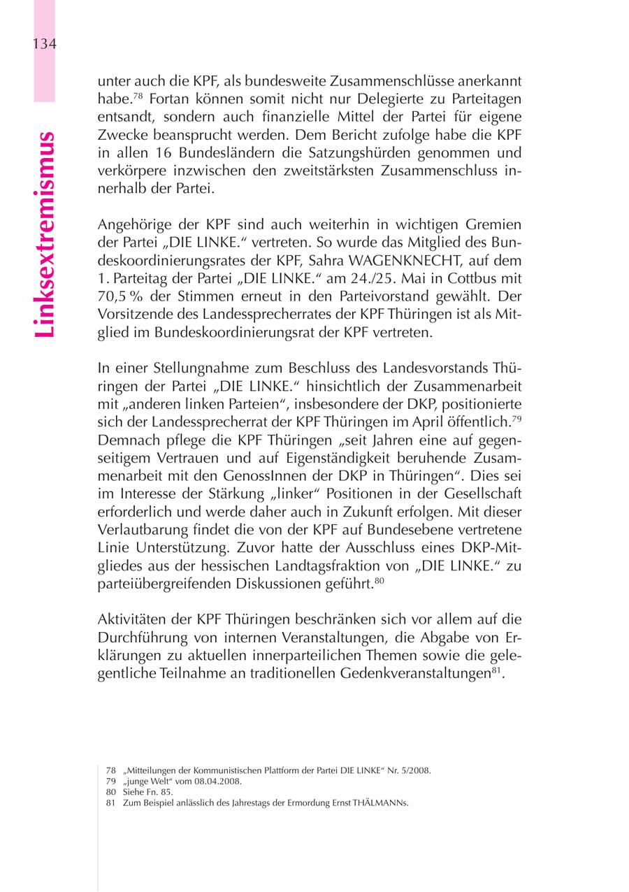 134 unter auch die KPF, als bundesweite Zusammenschlüsse anerkannt habe.78 Fortan können somit nicht nur Delegierte zu Parteitagen entsandt, sondern auch finanzielle Mittel der Partei für eigene Zwecke beansprucht werden. Dem Bericht zufolge habe die KPF Linksextremismus in allen 16 Bundesländern die Satzungshürden genommen und verkörpere inzwischen den zweitstärksten Zusammenschluss innerhalb der Partei. Angehörige der KPF sind auch weiterhin in wichtigen Gremien der Partei "DIE LINKE." vertreten. So wurde das Mitglied des Bundeskoordinierungsrates der KPF, Sahra WAGENKNECHT, auf dem 1. Parteitag der Partei "DIE LINKE." am 24./25. Mai in Cottbus mit 70,5 % der Stimmen erneut in den Parteivorstand gewählt. Der Vorsitzende des Landessprecherrates der KPF Thüringen ist als Mitglied im Bundeskoordinierungsrat der KPF vertreten. In einer Stellungnahme zum Beschluss des Landesvorstands Thüringen der Partei "DIE LINKE." hinsichtlich der Zusammenarbeit mit "anderen linken Parteien", insbesondere der DKP, positionierte sich der Landessprecherrat der KPF Thüringen im April öffentlich.79 Demnach pflege die KPF Thüringen "seit Jahren eine auf gegenseitigem Vertrauen und auf Eigenständigkeit beruhende Zusammenarbeit mit den GenossInnen der DKP in Thüringen". Dies sei im Interesse der Stärkung "linker" Positionen in der Gesellschaft erforderlich und werde daher auch in Zukunft erfolgen. Mit dieser Verlautbarung findet die von der KPF auf Bundesebene vertretene Linie Unterstützung. Zuvor hatte der Ausschluss eines DKP-Mitgliedes aus der hessischen Landtagsfraktion von "DIE LINKE." zu parteiübergreifenden Diskussionen geführt.80 Aktivitäten der KPF Thüringen beschränken sich vor allem auf die Durchführung von internen Veranstaltungen, die Abgabe von Erklärungen zu aktuellen innerparteilichen Themen sowie die gelegentliche Teilnahme an traditionellen Gedenkveranstaltungen81. 78 "Mitteilungen der Kommunistischen Plattform der Partei DIE LINKE" Nr. 5/2008. 79 "junge Welt" vom 08.04.2008. 80 Siehe Fn. 85. 81 Zum Beispiel anlässlich des Jahrestags der Ermordung Ernst THÄLMANNs.