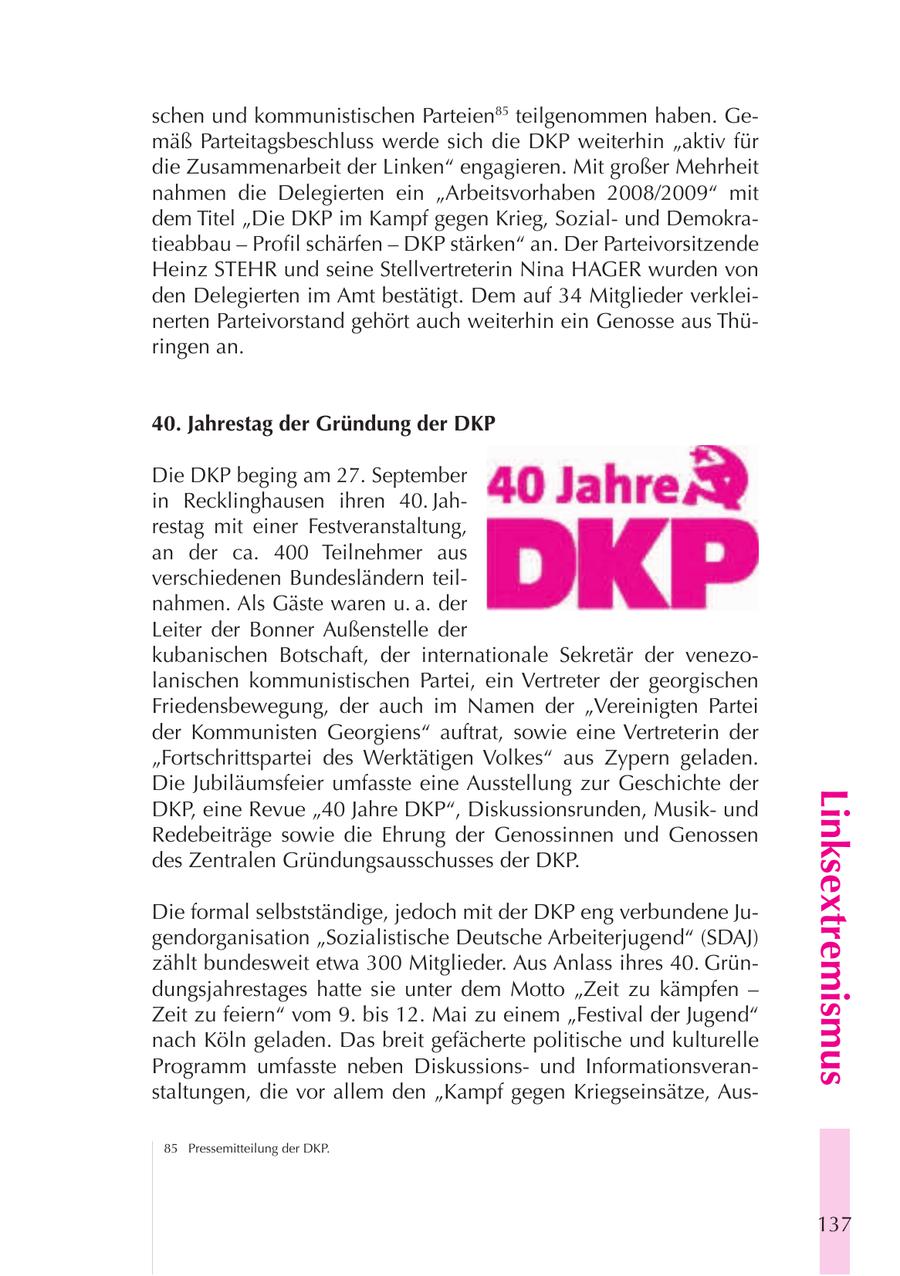 schen und kommunistischen Parteien85 teilgenommen haben. Gemäß Parteitagsbeschluss werde sich die DKP weiterhin "aktiv für die Zusammenarbeit der Linken" engagieren. Mit großer Mehrheit nahmen die Delegierten ein "Arbeitsvorhaben 2008/2009" mit dem Titel "Die DKP im Kampf gegen Krieg, Sozialund Demokratieabbau - Profil schärfen - DKP stärken" an. Der Parteivorsitzende Heinz STEHR und seine Stellvertreterin Nina HAGER wurden von den Delegierten im Amt bestätigt. Dem auf 34 Mitglieder verkleinerten Parteivorstand gehört auch weiterhin ein Genosse aus Thüringen an. 40. Jahrestag der Gründung der DKP Die DKP beging am 27. September in Recklinghausen ihren 40. Jahrestag mit einer Festveranstaltung, an der ca. 400 Teilnehmer aus verschiedenen Bundesländern teilnahmen. Als Gäste waren u. a. der Leiter der Bonner Außenstelle der kubanischen Botschaft, der internationale Sekretär der venezolanischen kommunistischen Partei, ein Vertreter der georgischen Friedensbewegung, der auch im Namen der "Vereinigten Partei der Kommunisten Georgiens" auftrat, sowie eine Vertreterin der "Fortschrittspartei des Werktätigen Volkes" aus Zypern geladen. Die Jubiläumsfeier umfasste eine Ausstellung zur Geschichte der Linksextremismus DKP, eine Revue "40 Jahre DKP", Diskussionsrunden, Musikund Redebeiträge sowie die Ehrung der Genossinnen und Genossen des Zentralen Gründungsausschusses der DKP. Die formal selbstständige, jedoch mit der DKP eng verbundene Jugendorganisation "Sozialistische Deutsche Arbeiterjugend" (SDAJ) zählt bundesweit etwa 300 Mitglieder. Aus Anlass ihres 40. Gründungsjahrestages hatte sie unter dem Motto "Zeit zu kämpfen - Zeit zu feiern" vom 9. bis 12. Mai zu einem "Festival der Jugend" nach Köln geladen. Das breit gefächerte politische und kulturelle Programm umfasste neben Diskussionsund Informationsveranstaltungen, die vor allem den "Kampf gegen Kriegseinsätze, Aus85 Pressemitteilung der DKP. 137