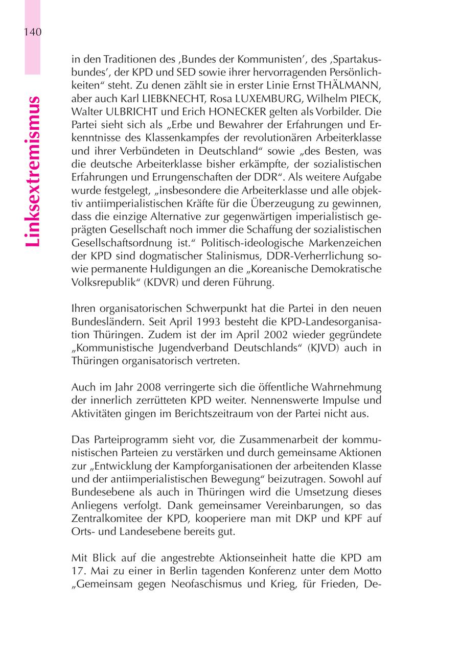 140 in den Traditionen des 'Bundes der Kommunisten', des 'Spartakusbundes', der KPD und SED sowie ihrer hervorragenden Persönlichkeiten" steht. Zu denen zählt sie in erster Linie Ernst THÄLMANN, aber auch Karl LIEBKNECHT, Rosa LUXEMBURG, Wilhelm PIECK, Linksextremismus Walter ULBRICHT und Erich HONECKER gelten als Vorbilder. Die Partei sieht sich als "Erbe und Bewahrer der Erfahrungen und Erkenntnisse des Klassenkampfes der revolutionären Arbeiterklasse und ihrer Verbündeten in Deutschland" sowie "des Besten, was die deutsche Arbeiterklasse bisher erkämpfte, der sozialistischen Erfahrungen und Errungenschaften der DDR". Als weitere Aufgabe wurde festgelegt, "insbesondere die Arbeiterklasse und alle objektiv antiimperialistischen Kräfte für die Überzeugung zu gewinnen, dass die einzige Alternative zur gegenwärtigen imperialistisch geprägten Gesellschaft noch immer die Schaffung der sozialistischen Gesellschaftsordnung ist." Politisch-ideologische Markenzeichen der KPD sind dogmatischer Stalinismus, DDR-Verherrlichung sowie permanente Huldigungen an die "Koreanische Demokratische Volksrepublik" (KDVR) und deren Führung. Ihren organisatorischen Schwerpunkt hat die Partei in den neuen Bundesländern. Seit April 1993 besteht die KPD-Landesorganisation Thüringen. Zudem ist der im April 2002 wieder gegründete "Kommunistische Jugendverband Deutschlands" (KJVD) auch in Thüringen organisatorisch vertreten. Auch im Jahr 2008 verringerte sich die öffentliche Wahrnehmung der innerlich zerrütteten KPD weiter. Nennenswerte Impulse und Aktivitäten gingen im Berichtszeitraum von der Partei nicht aus. Das Parteiprogramm sieht vor, die Zusammenarbeit der kommunistischen Parteien zu verstärken und durch gemeinsame Aktionen zur "Entwicklung der Kampforganisationen der arbeitenden Klasse und der antiimperialistischen Bewegung" beizutragen. Sowohl auf Bundesebene als auch in Thüringen wird die Umsetzung dieses Anliegens verfolgt. Dank gemeinsamer Vereinbarungen, so das Zentralkomitee der KPD, kooperiere man mit DKP und KPF auf Ortsund Landesebene bereits gut. Mit Blick auf die angestrebte Aktionseinheit hatte die KPD am 17. Mai zu einer in Berlin tagenden Konferenz unter dem Motto "Gemeinsam gegen Neofaschismus und Krieg, für Frieden, De-
