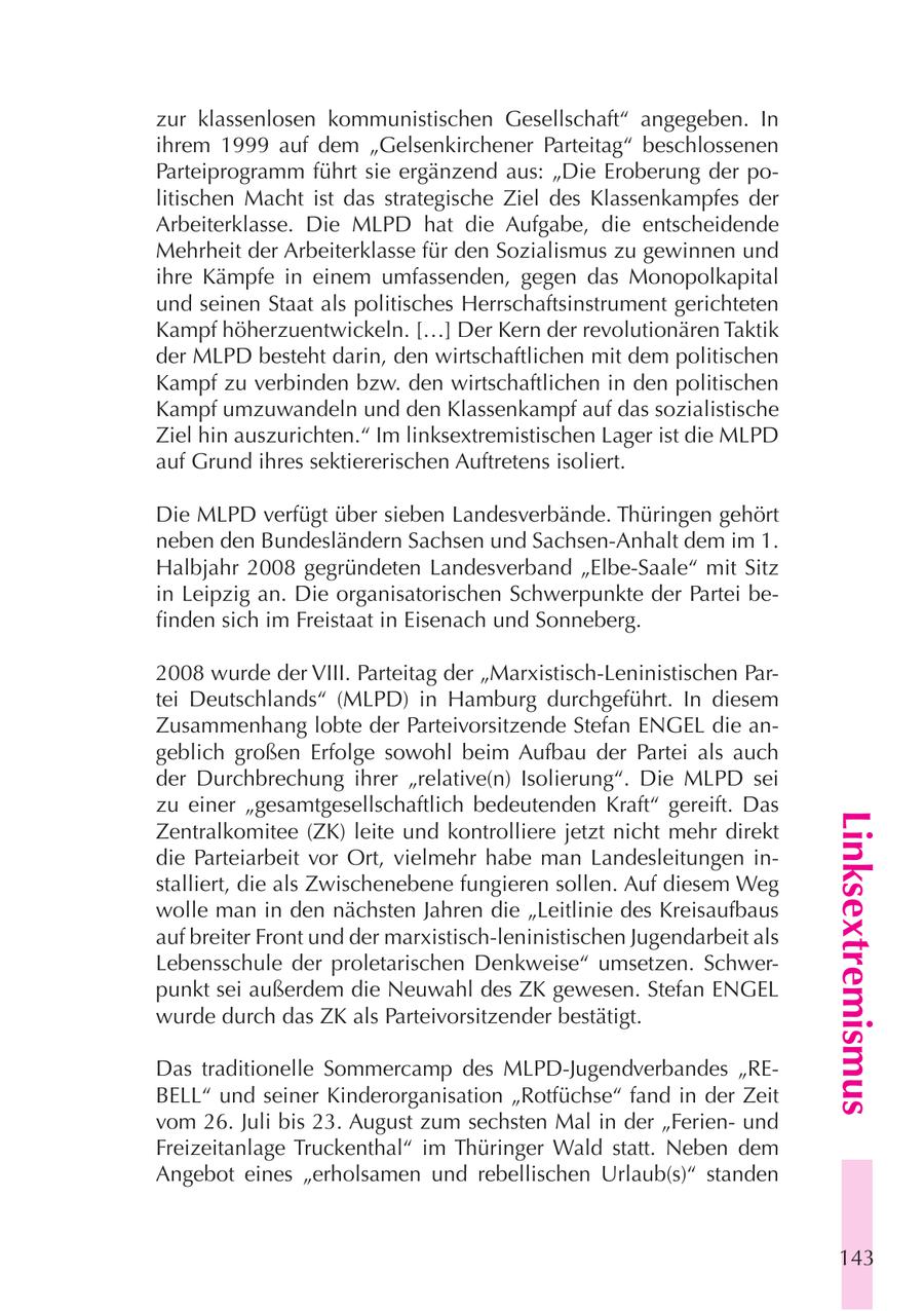 zur klassenlosen kommunistischen Gesellschaft" angegeben. In ihrem 1999 auf dem "Gelsenkirchener Parteitag" beschlossenen Parteiprogramm führt sie ergänzend aus: "Die Eroberung der politischen Macht ist das strategische Ziel des Klassenkampfes der Arbeiterklasse. Die MLPD hat die Aufgabe, die entscheidende Mehrheit der Arbeiterklasse für den Sozialismus zu gewinnen und ihre Kämpfe in einem umfassenden, gegen das Monopolkapital und seinen Staat als politisches Herrschaftsinstrument gerichteten Kampf höherzuentwickeln. [...] Der Kern der revolutionären Taktik der MLPD besteht darin, den wirtschaftlichen mit dem politischen Kampf zu verbinden bzw. den wirtschaftlichen in den politischen Kampf umzuwandeln und den Klassenkampf auf das sozialistische Ziel hin auszurichten." Im linksextremistischen Lager ist die MLPD auf Grund ihres sektiererischen Auftretens isoliert. Die MLPD verfügt über sieben Landesverbände. Thüringen gehört neben den Bundesländern Sachsen und Sachsen-Anhalt dem im 1. Halbjahr 2008 gegründeten Landesverband "Elbe-Saale" mit Sitz in Leipzig an. Die organisatorischen Schwerpunkte der Partei befinden sich im Freistaat in Eisenach und Sonneberg. 2008 wurde der VIII. Parteitag der "Marxistisch-Leninistischen Partei Deutschlands" (MLPD) in Hamburg durchgeführt. In diesem Zusammenhang lobte der Parteivorsitzende Stefan ENGEL die angeblich großen Erfolge sowohl beim Aufbau der Partei als auch der Durchbrechung ihrer "relative(n) Isolierung". Die MLPD sei zu einer "gesamtgesellschaftlich bedeutenden Kraft" gereift. Das Linksextremismus Zentralkomitee (ZK) leite und kontrolliere jetzt nicht mehr direkt die Parteiarbeit vor Ort, vielmehr habe man Landesleitungen installiert, die als Zwischenebene fungieren sollen. Auf diesem Weg wolle man in den nächsten Jahren die "Leitlinie des Kreisaufbaus auf breiter Front und der marxistisch-leninistischen Jugendarbeit als Lebensschule der proletarischen Denkweise" umsetzen. Schwerpunkt sei außerdem die Neuwahl des ZK gewesen. Stefan ENGEL wurde durch das ZK als Parteivorsitzender bestätigt. Das traditionelle Sommercamp des MLPD-Jugendverbandes "REBELL" und seiner Kinderorganisation "Rotfüchse" fand in der Zeit vom 26. Juli bis 23. August zum sechsten Mal in der "Ferienund Freizeitanlage Truckenthal" im Thüringer Wald statt. Neben dem Angebot eines "erholsamen und rebellischen Urlaub(s)" standen 143