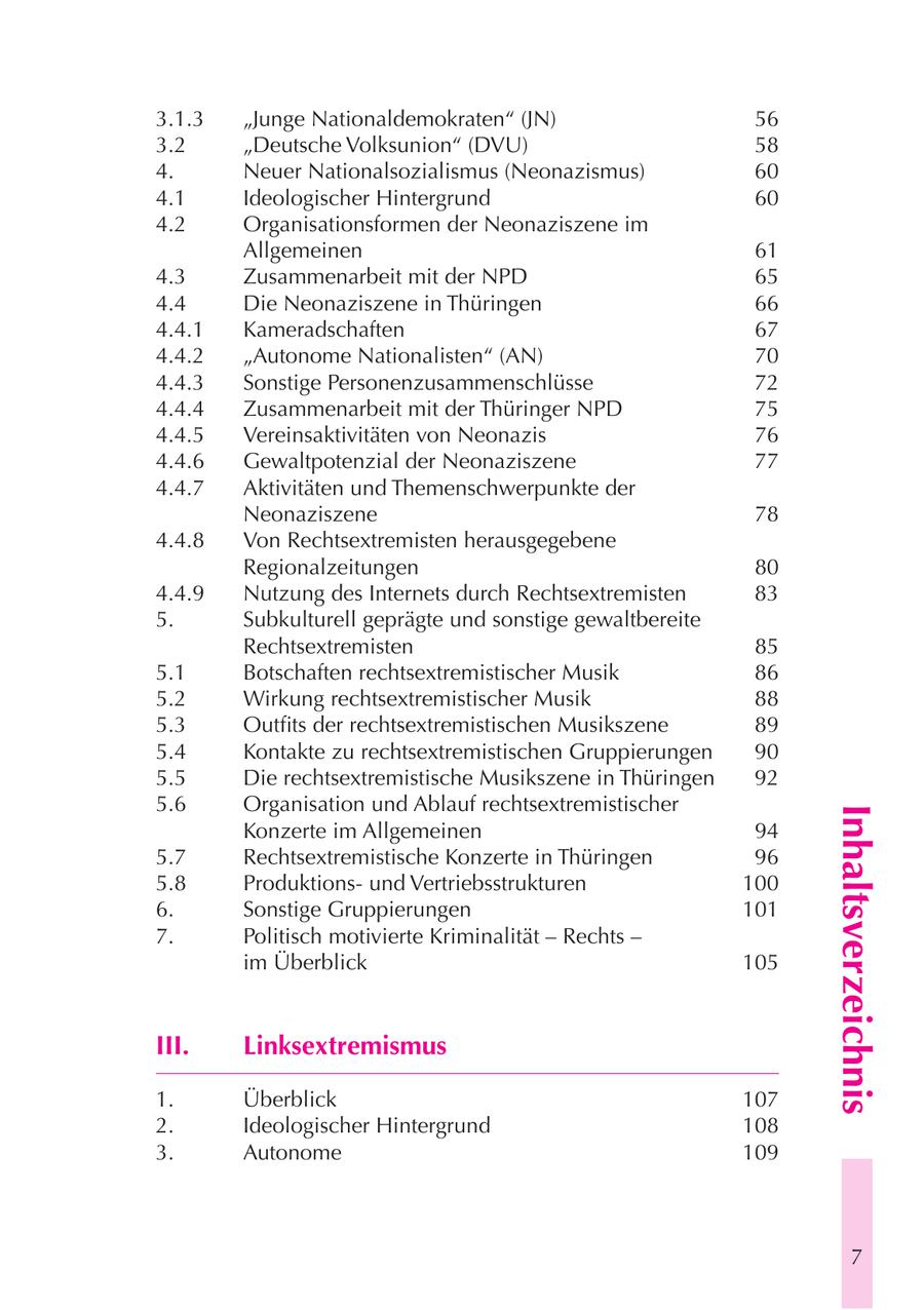 3.1.3 "Junge Nationaldemokraten" (JN) 56 3.2 "Deutsche Volksunion" (DVU) 58 4. Neuer Nationalsozialismus (Neonazismus) 60 4.1 Ideologischer Hintergrund 60 4.2 Organisationsformen der Neonaziszene im Allgemeinen 61 4.3 Zusammenarbeit mit der NPD 65 4.4 Die Neonaziszene in Thüringen 66 4.4.1 Kameradschaften 67 4.4.2 "Autonome Nationalisten" (AN) 70 4.4.3 Sonstige Personenzusammenschlüsse 72 4.4.4 Zusammenarbeit mit der Thüringer NPD 75 4.4.5 Vereinsaktivitäten von Neonazis 76 4.4.6 Gewaltpotenzial der Neonaziszene 77 4.4.7 Aktivitäten und Themenschwerpunkte der Neonaziszene 78 4.4.8 Von Rechtsextremisten herausgegebene Regionalzeitungen 80 4.4.9 Nutzung des Internets durch Rechtsextremisten 83 5. Subkulturell geprägte und sonstige gewaltbereite Rechtsextremisten 85 5.1 Botschaften rechtsextremistischer Musik 86 5.2 Wirkung rechtsextremistischer Musik 88 5.3 Outfits der rechtsextremistischen Musikszene 89 5.4 Kontakte zu rechtsextremistischen Gruppierungen 90 5.5 Die rechtsextremistische Musikszene in Thüringen 92 5.6 Organisation und Ablauf rechtsextremistischer Inhaltsverzeichnis Konzerte im Allgemeinen 94 5.7 Rechtsextremistische Konzerte in Thüringen 96 5.8 Produktionsund Vertriebsstrukturen 100 6. Sonstige Gruppierungen 101 7. Politisch motivierte Kriminalität - Rechts - im Überblick 105 III. Linksextremismus 1. Überblick 107 2. Ideologischer Hintergrund 108 3. Autonome 109 7