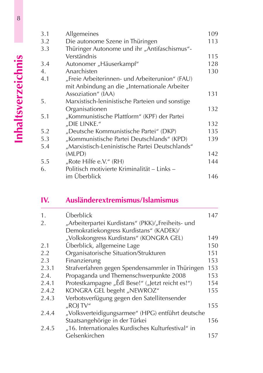 8 3.1 Allgemeines 109 3.2 Die autonome Szene in Thüringen 113 3.3 Thüringer Autonome und ihr "Antifaschismus"Verständnis 115 Inhaltsverzeichnis 3.4 Autonomer "Häuserkampf" 128 4. Anarchisten 130 4.1 "Freie Arbeiterinnenund Arbeiterunion" (FAU) mit Anbindung an die "Internationale Arbeiter Assoziation" (IAA) 131 5. Marxistisch-leninistische Parteien und sonstige Organisationen 132 5.1 "Kommunistische Plattform" (KPF) der Partei "DIE LINKE." 132 5.2 "Deutsche Kommunistische Partei" (DKP) 135 5.3 "Kommunistische Partei Deutschlands" (KPD) 139 5.4 "Marxistisch-Leninistische Partei Deutschlands" (MLPD) 142 5.5 "Rote Hilfe e.V." (RH) 144 6. Politisch motivierte Kriminalität - Links - im Überblick 146 IV. Ausländerextremismus/Islamismus 1. Überblick 147 2. "Arbeiterpartei Kurdistans" (PKK)/"Freiheitsund Demokratiekongress Kurdistans" (KADEK)/ "Volkskongress Kurdistans" (KONGRA GEL) 149 2.1 Überblick, allgemeine Lage 150 2.2 Organisatorische Situation/Strukturen 151 2.3 Finanzierung 153 2.3.1 Strafverfahren gegen Spendensammler in Thüringen 153 2.4. Propaganda und Themenschwerpunkte 2008 153 2.4.1 Protestkampagne "Edi Bese!" ("Jetzt reicht es!") 154 2.4.2 KONGRA GEL begeht "NEWROZ" 155 2.4.3 Verbotsverfügung gegen den Satellitensender "ROJ TV" 155 2.4.4 "Volksverteidigungsarmee" (HPG) entführt deutsche Staatsangehörige in der Türkei 156 2.4.5 "16. Internationales Kurdisches Kulturfestival" in Gelsenkirchen 157