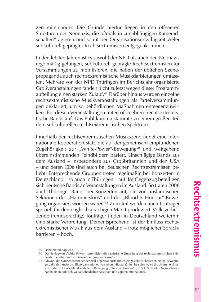 zen miteinander. Die Gründe hierfür liegen in den offeneren Strukturen der Neonazis, die oftmals in "unabhängigen Kameradschaften" agieren und somit der Organisationsunwilligkeit vieler subkulturell geprägter Rechtsextremisten entgegenkommen. In den letzten Jahren ist es sowohl der NPD als auch den Neonazis regelmäßig gelungen, subkulturell geprägte Rechtsextremisten für Versammlungen zu mobilisieren, die neben der üblichen Szenepropaganda auch rechtsextremistische Musikdarbietungen umfassten. Mehrere von der NPD Thüringen im Berichtsjahr organisierte Großveranstaltungen fanden nicht zuletzt wegen dieser Programmaufteilung einen starken Zulauf.49 Darüber hinaus wurden einzelne rechtsextremistische Musikveranstaltungen als Parteiversammlungen deklariert, um so behördlichen Maßnahmen entgegenzuwirken. Bei diesen Veranstaltungen traten oft mehrere rechtsextremistische Bands auf. Das Publikum entstammte zu einem großen Teil dem subkulturellen rechtsextremistischen Spektrum. Innerhalb der rechtsextremistischen Musikszene findet eine internationale Kooperation statt, die auf der gemeinsam empfundenen Zugehörigkeit zur "White-Power"-Bewegung50 und weitgehend übereinstimmenden Feindbildern basiert. Einschlägige Bands aus dem Ausland - insbesondere aus Großbritannien und den USA - und deren CDs sind auch bei deutschen Rechtsextremisten beliebt. Entsprechende Gruppen treten regelmäßig bei Konzerten in Deutschland - so auch in Thüringen - auf. Im Gegenzug beteiligen Rechtsextremismus sich deutsche Bands an Veranstaltungen im Ausland. So traten 2008 auch Thüringer Bands bei Konzerten auf, die von ausländischen Sektionen der "Hammerskins" und der "Blood & Honour"-Bewegung organisiert worden waren.51 Zum Teil werden auch Tonträger speziell für den englischsprachigen Markt produziert. Volksverhetzende fremdsprachige Tonträger finden in Deutschland weiterhin eine starke Verbreitung. Dementsprechend ist der Einfluss rechtsextremistischer Musik aus dem Ausland - trotz möglicher Sprachbarrieren - hoch. 49 Siehe hierzu Kapitel 3.1.2.10. 50 Das Schlagwort "White Power" symbolisiert die rassistische Einstellung der rechtsextremistischen Skinheads. Sie sehen sich als Krieger der "weißen Rasse" an. 51 Obwohl die Skinheadszene tendenziell organisationsfeindlich eingestellt ist, bestehen einige Bewegungen, die sich meist als Eliteorganisationen verstehen. Hierzu zählen beispielsweise die "Hammerskins" sowie die in Deutschland verbotene Bewegung "Blood & Honour" ("B & H"). Beide Organisationen haben einen politisch-weltanschaulichen Anspruch und agieren international. 91