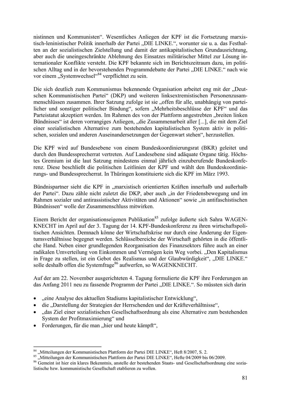 nistinnen und Kommunisten". Wesentliches Anliegen der KPF ist die Fortsetzung marxistisch-leninistischer Politik innerhalb der Partei "DIE LINKE.", worunter sie u. a. das Festhalten an der sozialistischen Zielstellung und damit der antikapitalistischen Grundausrichtung, aber auch die uneingeschränkte Ablehnung des Einsatzes militärischer Mittel zur Lösung internationaler Konflikte versteht. Die KPF bekannte sich im Berichtszeitraum dazu, im politischen Alltag und in der bevorstehenden Programmdebatte der Partei "DIE LINKE." nach wie vor einem "Systemwechsel"84 verpflichtet zu sein. Die sich deutlich zum Kommunismus bekennende Organisation arbeitet eng mit der "Deutschen Kommunistischen Partei" (DKP) und weiteren linksextremistischen Personenzusammenschlüssen zusammen. Ihrer Satzung zufolge ist sie "offen für alle, unabhängig von parteilicher und sonstiger politischer Bindung", sofern "Mehrheitsbeschlüsse der KPF" und das Parteistatut akzeptiert werden. Im Rahmen des von der Plattform angestrebten "breiten linken Bündnisses" ist deren vorrangiges Anliegen, "die Zusammenarbeit aller [...], die mit dem Ziel einer sozialistischen Alternative zum bestehenden kapitalistischen System aktiv in politischen, sozialen und anderen Auseinandersetzungen der Gegenwart stehen", herzustellen. Die KPF wird auf Bundesebene von einem Bundeskoordinierungsrat (BKR) geleitet und durch den Bundessprecherrat vertreten. Auf Landesebene sind adäquate Organe tätig. Höchstes Gremium ist die laut Satzung mindestens einmal jährlich einzuberufende Bundeskonferenz. Diese beschließt die politischen Leitlinien der KPF und wählt den Bundeskoordinierungsund Bundessprecherrat. In Thüringen konstituierte sich die KPF im März 1993. Bündnispartner sieht die KPF in "marxistisch orientierten Kräften innerhalb und außerhalb der Partei". Dazu zähle nicht zuletzt die DKP, aber auch "in der Friedensbewegung und im Rahmen sozialer und antirassistischer Aktivitäten und Aktionen" sowie "in antifaschistischen Bündnissen" wolle der Zusammenschluss mitwirken. Einem Bericht der organisationseigenen Publikation85 zufolge äußerte sich Sahra WAGENKNECHT im April auf der 3. Tagung der 14. KPF-Bundeskonferenz zu ihren wirtschaftspolitischen Ansichten. Demnach könne der Wirtschaftskrise nur durch eine Änderung der Eigentumsverhältnisse begegnet werden. Schlüsselbereiche der Wirtschaft gehörten in die öffentliche Hand. Neben einer grundlegenden Reorganisation des Finanzsektors führe auch an einer radikalen Umverteilung von Einkommen und Vermögen kein Weg vorbei. "Den Kapitalismus in Frage zu stellen, ist ein Gebot des Realismus und der Glaubwürdigkeit", "DIE LINKE." solle deshalb offen die Systemfrage86 aufwerfen, so WAGENKNECHT. Auf der am 22. November ausgerichteten 4. Tagung formulierte die KPF ihre Forderungen an das Anfang 2011 neu zu fassende Programm der Partei "DIE LINKE.". So müssten sich darin * eine Analyse des aktuellen Stadiums kapitalistischer Entwicklung, * die Darstellung der Strategien der Herrschenden und der Kräfteverhältnisse, * das Ziel einer sozialistischen Gesellschaftsordnung als eine Alternative zum bestehenden System der Profitmaximierung" und * Forderungen, für die man hier und heute kämpft, 84 "Mitteilungen der Kommunistischen Plattform der Partei DIE LINKE", Heft 8/2007, S. 2. 85 "Mitteilungen der Kommunistischen Plattform der Partei DIE LINKE", Hefte 04/2009 bis 06/2009. 86 Gemeint ist hier ein klares Bekenntnis, anstelle der bestehenden Staatsund Gesellschaftsordnung eine sozialistische bzw. kommunistische Gesellschaft etablieren zu wollen. 81