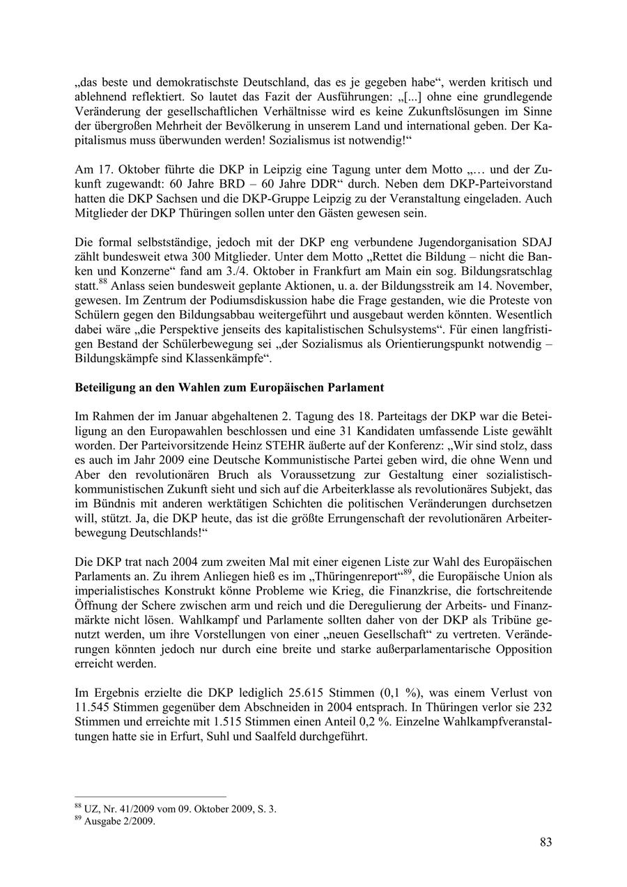 "das beste und demokratischste Deutschland, das es je gegeben habe", werden kritisch und ablehnend reflektiert. So lautet das Fazit der Ausführungen: "[...] ohne eine grundlegende Veränderung der gesellschaftlichen Verhältnisse wird es keine Zukunftslösungen im Sinne der übergroßen Mehrheit der Bevölkerung in unserem Land und international geben. Der Kapitalismus muss überwunden werden! Sozialismus ist notwendig!" Am 17. Oktober führte die DKP in Leipzig eine Tagung unter dem Motto " und der Zukunft zugewandt: 60 Jahre BRD - 60 Jahre DDR" durch. Neben dem DKP-Parteivorstand hatten die DKP Sachsen und die DKP-Gruppe Leipzig zu der Veranstaltung eingeladen. Auch Mitglieder der DKP Thüringen sollen unter den Gästen gewesen sein. Die formal selbstständige, jedoch mit der DKP eng verbundene Jugendorganisation SDAJ zählt bundesweit etwa 300 Mitglieder. Unter dem Motto "Rettet die Bildung - nicht die Banken und Konzerne" fand am 3./4. Oktober in Frankfurt am Main ein sog. Bildungsratschlag statt.88 Anlass seien bundesweit geplante Aktionen, u. a. der Bildungsstreik am 14. November, gewesen. Im Zentrum der Podiumsdiskussion habe die Frage gestanden, wie die Proteste von Schülern gegen den Bildungsabbau weitergeführt und ausgebaut werden könnten. Wesentlich dabei wäre "die Perspektive jenseits des kapitalistischen Schulsystems". Für einen langfristigen Bestand der Schülerbewegung sei "der Sozialismus als Orientierungspunkt notwendig - Bildungskämpfe sind Klassenkämpfe". Beteiligung an den Wahlen zum Europäischen Parlament Im Rahmen der im Januar abgehaltenen 2. Tagung des 18. Parteitags der DKP war die Beteiligung an den Europawahlen beschlossen und eine 31 Kandidaten umfassende Liste gewählt worden. Der Parteivorsitzende Heinz STEHR äußerte auf der Konferenz: "Wir sind stolz, dass es auch im Jahr 2009 eine Deutsche Kommunistische Partei geben wird, die ohne Wenn und Aber den revolutionären Bruch als Voraussetzung zur Gestaltung einer sozialistischkommunistischen Zukunft sieht und sich auf die Arbeiterklasse als revolutionäres Subjekt, das im Bündnis mit anderen werktätigen Schichten die politischen Veränderungen durchsetzen will, stützt. Ja, die DKP heute, das ist die größte Errungenschaft der revolutionären Arbeiterbewegung Deutschlands!" Die DKP trat nach 2004 zum zweiten Mal mit einer eigenen Liste zur Wahl des Europäischen Parlaments an. Zu ihrem Anliegen hieß es im "Thüringenreport"89, die Europäische Union als imperialistisches Konstrukt könne Probleme wie Krieg, die Finanzkrise, die fortschreitende Öffnung der Schere zwischen arm und reich und die Deregulierung der Arbeitsund Finanzmärkte nicht lösen. Wahlkampf und Parlamente sollten daher von der DKP als Tribüne genutzt werden, um ihre Vorstellungen von einer "neuen Gesellschaft" zu vertreten. Veränderungen könnten jedoch nur durch eine breite und starke außerparlamentarische Opposition erreicht werden. Im Ergebnis erzielte die DKP lediglich 25.615 Stimmen (0,1 %), was einem Verlust von 11.545 Stimmen gegenüber dem Abschneiden in 2004 entsprach. In Thüringen verlor sie 232 Stimmen und erreichte mit 1.515 Stimmen einen Anteil 0,2 %. Einzelne Wahlkampfveranstaltungen hatte sie in Erfurt, Suhl und Saalfeld durchgeführt. 88 UZ, Nr. 41/2009 vom 09. Oktober 2009, S. 3. 89 Ausgabe 2/2009. 83