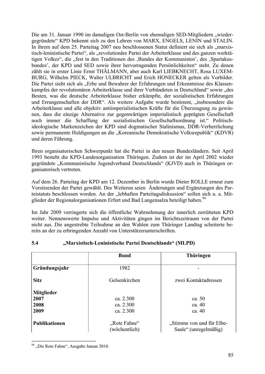 Die am 31. Januar 1990 im damaligen Ost-Berlin von ehemaligen SED-Mitgliedern "wiedergegründete" KPD bekennt sich zu den Lehren von MARX, ENGELS, LENIN und STALIN. In ihrem auf dem 25. Parteitag 2007 neu beschlossenen Statut definiert sie sich als "marxistisch-leninistische Partei", als "revolutionäre Partei der Arbeiterklasse und des ganzen werktätigen Volkes", die "fest in den Traditionen des 'Bundes der Kommunisten', des 'Spartakusbundes', der KPD und SED sowie ihrer hervorragenden Persönlichkeiten" steht. Zu denen zählt sie in erster Linie Ernst THÄLMANN, aber auch Karl LIEBKNECHT, Rosa LUXEMBURG, Wilhelm PIECK, Walter ULBRICHT und Erich HONECKER gelten als Vorbilder. Die Partei sieht sich als "Erbe und Bewahrer der Erfahrungen und Erkenntnisse des Klassenkampfes der revolutionären Arbeiterklasse und ihrer Verbündeten in Deutschland" sowie "des Besten, was die deutsche Arbeiterklasse bisher erkämpfte, der sozialistischen Erfahrungen und Errungenschaften der DDR". Als weitere Aufgabe wurde bestimmt, "insbesondere die Arbeiterklasse und alle objektiv antiimperialistischen Kräfte für die Überzeugung zu gewinnen, dass die einzige Alternative zur gegenwärtigen imperialistisch geprägten Gesellschaft noch immer die Schaffung der sozialistischen Gesellschaftsordnung ist." Politischideologische Markenzeichen der KPD sind dogmatischer Stalinismus, DDR-Verherrlichung sowie permanente Huldigungen an die "Koreanische Demokratische Volksrepublik" (KDVR) und deren Führung. Ihren organisatorischen Schwerpunkt hat die Partei in den neuen Bundesländern. Seit April 1993 besteht die KPD-Landesorganisation Thüringen. Zudem ist der im April 2002 wieder gegründete "Kommunistische Jugendverband Deutschlands" (KJVD) auch in Thüringen organisatorisch vertreten. Auf dem 26. Parteitag der KPD am 12. Dezember in Berlin wurde Dieter ROLLE erneut zum Vorsitzenden der Partei gewählt. Des Weiteren seien Änderungen und Ergänzungen des Parteistatuts beschlossen worden. An der "lebhaften Parteitagsdiskussion" sollen sich u. a. Mitglieder der Regionalorganisationen Erfurt und Bad Langensalza beteiligt haben.94 Im Jahr 2009 verringerte sich die öffentliche Wahrnehmung der innerlich zerrütteten KPD weiter. Nennenswerte Impulse und Aktivitäten gingen im Berichtszeitraum von der Partei nicht aus. Die angestrebte Teilnahme an den Wahlen zum Thüringer Landtag scheiterte bereits an der zu erbringenden Anzahl von Unterstützerunterschriften. 5.4 "Marxistisch-Leninistische Partei Deutschlands" (MLPD) Bund Thüringen Gründungsjahr 1982 - Sitz Gelsenkirchen zwei Kontaktadressen Mitglieder 2007 ca. 2.300 ca. 50 2008 ca. 2.300 ca. 40 2009 ca. 2.300 ca. 40 Publikationen "Rote Fahne" "Stimme von und für Elbe(wöchentlich) Saale" (unregelmäßig) 94 "Die Rote Fahne", Ausgabe Januar 2010. 85