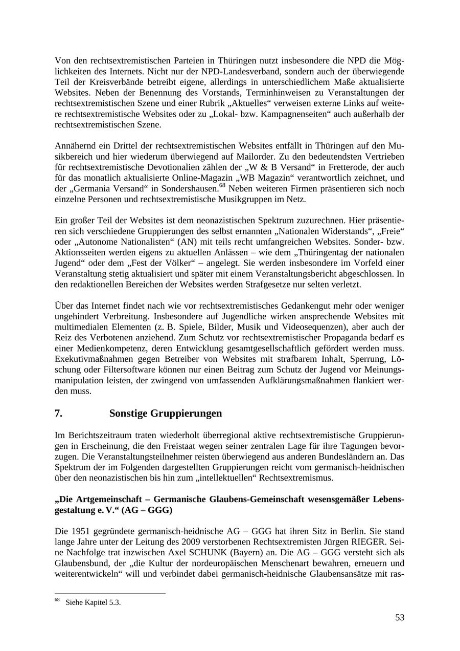 Von den rechtsextremistischen Parteien in Thüringen nutzt insbesondere die NPD die Möglichkeiten des Internets. Nicht nur der NPD-Landesverband, sondern auch der überwiegende Teil der Kreisverbände betreibt eigene, allerdings in unterschiedlichem Maße aktualisierte Websites. Neben der Benennung des Vorstands, Terminhinweisen zu Veranstaltungen der rechtsextremistischen Szene und einer Rubrik "Aktuelles" verweisen externe Links auf weitere rechtsextremistische Websites oder zu "Lokalbzw. Kampagnenseiten" auch außerhalb der rechtsextremistischen Szene. Annähernd ein Drittel der rechtsextremistischen Websites entfällt in Thüringen auf den Musikbereich und hier wiederum überwiegend auf Mailorder. Zu den bedeutendsten Vertrieben für rechtsextremistische Devotionalien zählen der "W & B Versand" in Fretterode, der auch für das monatlich aktualisierte Online-Magazin "WB Magazin" verantwortlich zeichnet, und der "Germania Versand" in Sondershausen.68 Neben weiteren Firmen präsentieren sich noch einzelne Personen und rechtsextremistische Musikgruppen im Netz. Ein großer Teil der Websites ist dem neonazistischen Spektrum zuzurechnen. Hier präsentieren sich verschiedene Gruppierungen des selbst ernannten "Nationalen Widerstands", "Freie" oder "Autonome Nationalisten" (AN) mit teils recht umfangreichen Websites. Sonderbzw. Aktionsseiten werden eigens zu aktuellen Anlässen - wie dem "Thüringentag der nationalen Jugend" oder dem "Fest der Völker" - angelegt. Sie werden insbesondere im Vorfeld einer Veranstaltung stetig aktualisiert und später mit einem Veranstaltungsbericht abgeschlossen. In den redaktionellen Bereichen der Websites werden Strafgesetze nur selten verletzt. Über das Internet findet nach wie vor rechtsextremistisches Gedankengut mehr oder weniger ungehindert Verbreitung. Insbesondere auf Jugendliche wirken ansprechende Websites mit multimedialen Elementen (z. B. Spiele, Bilder, Musik und Videosequenzen), aber auch der Reiz des Verbotenen anziehend. Zum Schutz vor rechtsextremistischer Propaganda bedarf es einer Medienkompetenz, deren Entwicklung gesamtgesellschaftlich gefördert werden muss. Exekutivmaßnahmen gegen Betreiber von Websites mit strafbarem Inhalt, Sperrung, Löschung oder Filtersoftware können nur einen Beitrag zum Schutz der Jugend vor Meinungsmanipulation leisten, der zwingend von umfassenden Aufklärungsmaßnahmen flankiert werden muss. 7. Sonstige Gruppierungen Im Berichtszeitraum traten wiederholt überregional aktive rechtsextremistische Gruppierungen in Erscheinung, die den Freistaat wegen seiner zentralen Lage für ihre Tagungen bevorzugen. Die Veranstaltungsteilnehmer reisten überwiegend aus anderen Bundesländern an. Das Spektrum der im Folgenden dargestellten Gruppierungen reicht vom germanisch-heidnischen über den neonazistischen bis hin zum "intellektuellen" Rechtsextremismus. "Die Artgemeinschaft - Germanische Glaubens-Gemeinschaft wesensgemäßer Lebensgestaltung e. V." (AG - GGG) Die 1951 gegründete germanisch-heidnische AG - GGG hat ihren Sitz in Berlin. Sie stand lange Jahre unter der Leitung des 2009 verstorbenen Rechtsextremisten Jürgen RIEGER. Seine Nachfolge trat inzwischen Axel SCHUNK (Bayern) an. Die AG - GGG versteht sich als Glaubensbund, der "die Kultur der nordeuropäischen Menschenart bewahren, erneuern und weiterentwickeln" will und verbindet dabei germanisch-heidnische Glaubensansätze mit ras68 Siehe Kapitel 5.3. 53