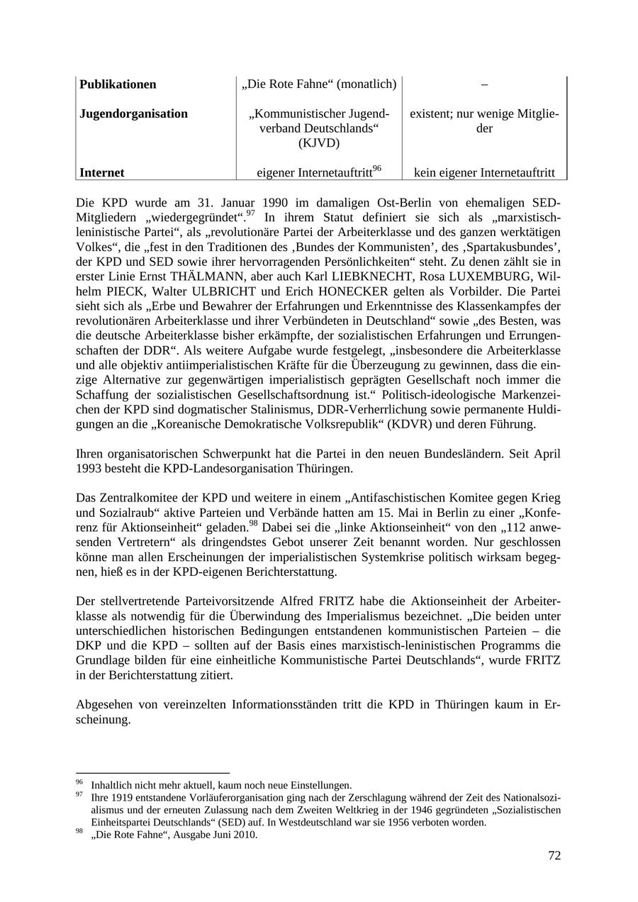Publikationen "Die Rote Fahne" (monatlich) - Jugendorganisation "Kommunistischer Jugendexistent; nur wenige Mitglieverband Deutschlands" der (KJVD) Internet eigener Internetauftritt96 kein eigener Internetauftritt Die KPD wurde am 31. Januar 1990 im damaligen Ost-Berlin von ehemaligen SEDMitgliedern "wiedergegründet".97 In ihrem Statut definiert sie sich als "marxistischleninistische Partei", als "revolutionäre Partei der Arbeiterklasse und des ganzen werktätigen Volkes", die "fest in den Traditionen des 'Bundes der Kommunisten', des 'Spartakusbundes', der KPD und SED sowie ihrer hervorragenden Persönlichkeiten" steht. Zu denen zählt sie in erster Linie Ernst THÄLMANN, aber auch Karl LIEBKNECHT, Rosa LUXEMBURG, Wilhelm PIECK, Walter ULBRICHT und Erich HONECKER gelten als Vorbilder. Die Partei sieht sich als "Erbe und Bewahrer der Erfahrungen und Erkenntnisse des Klassenkampfes der revolutionären Arbeiterklasse und ihrer Verbündeten in Deutschland" sowie "des Besten, was die deutsche Arbeiterklasse bisher erkämpfte, der sozialistischen Erfahrungen und Errungenschaften der DDR". Als weitere Aufgabe wurde festgelegt, "insbesondere die Arbeiterklasse und alle objektiv antiimperialistischen Kräfte für die Überzeugung zu gewinnen, dass die einzige Alternative zur gegenwärtigen imperialistisch geprägten Gesellschaft noch immer die Schaffung der sozialistischen Gesellschaftsordnung ist." Politisch-ideologische Markenzeichen der KPD sind dogmatischer Stalinismus, DDR-Verherrlichung sowie permanente Huldigungen an die "Koreanische Demokratische Volksrepublik" (KDVR) und deren Führung. Ihren organisatorischen Schwerpunkt hat die Partei in den neuen Bundesländern. Seit April 1993 besteht die KPD-Landesorganisation Thüringen. Das Zentralkomitee der KPD und weitere in einem "Antifaschistischen Komitee gegen Krieg und Sozialraub" aktive Parteien und Verbände hatten am 15. Mai in Berlin zu einer "Konferenz für Aktionseinheit" geladen.98 Dabei sei die "linke Aktionseinheit" von den "112 anwesenden Vertretern" als dringendstes Gebot unserer Zeit benannt worden. Nur geschlossen könne man allen Erscheinungen der imperialistischen Systemkrise politisch wirksam begegnen, hieß es in der KPD-eigenen Berichterstattung. Der stellvertretende Parteivorsitzende Alfred FRITZ habe die Aktionseinheit der Arbeiterklasse als notwendig für die Überwindung des Imperialismus bezeichnet. "Die beiden unter unterschiedlichen historischen Bedingungen entstandenen kommunistischen Parteien - die DKP und die KPD - sollten auf der Basis eines marxistisch-leninistischen Programms die Grundlage bilden für eine einheitliche Kommunistische Partei Deutschlands", wurde FRITZ in der Berichterstattung zitiert. Abgesehen von vereinzelten Informationsständen tritt die KPD in Thüringen kaum in Erscheinung. 96 Inhaltlich nicht mehr aktuell, kaum noch neue Einstellungen. 97 Ihre 1919 entstandene Vorläuferorganisation ging nach der Zerschlagung während der Zeit des Nationalsozialismus und der erneuten Zulassung nach dem Zweiten Weltkrieg in der 1946 gegründeten "Sozialistischen Einheitspartei Deutschlands" (SED) auf. In Westdeutschland war sie 1956 verboten worden. 98 "Die Rote Fahne", Ausgabe Juni 2010. 72