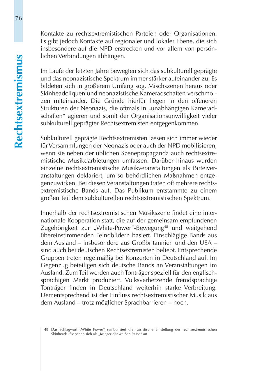 76 Kontakte zu rechtsextremistischen Parteien oder Organisationen. Es gibt jedoch Kontakte auf regionaler und lokaler Ebene, die sich insbesondere auf die NPD erstrecken und vor allem von persönlichen Verbindungen abhängen. Rechtsextremismus Im Laufe der letzten Jahre bewegten sich das subkulturell geprägte und das neonazistische Spektrum immer stärker aufeinander zu. Es bildeten sich in größerem Umfang sog. Mischszenen heraus oder Skinheadcliquen und neonazistische Kameradschaften verschmolzen miteinander. Die Gründe hierfür liegen in den offeneren Strukturen der Neonazis, die oftmals in "unabhängigen Kameradschaften" agieren und somit der Organisationsunwilligkeit vieler subkulturell geprägter Rechtsextremisten entgegenkommen. Subkulturell geprägte Rechtsextremisten lassen sich immer wieder für Versammlungen der Neonazis oder auch der NPD mobilisieren, wenn sie neben der üblichen Szenepropaganda auch rechtsextremistische Musikdarbietungen umfassen. Darüber hinaus wurden einzelne rechtsextremistische Musikveranstaltungen als Parteiveranstaltungen deklariert, um so behördlichen Maßnahmen entgegenzuwirken. Bei diesen Veranstaltungen traten oft mehrere rechtsextremistische Bands auf. Das Publikum entstammte zu einem großen Teil dem subkulturellen rechtsextremistischen Spektrum. Innerhalb der rechtsextremistischen Musikszene findet eine internationale Kooperation statt, die auf der gemeinsam empfundenen Zugehörigkeit zur "White-Power"-Bewegung48 und weitgehend übereinstimmenden Feindbildern basiert. Einschlägige Bands aus dem Ausland - insbesondere aus Großbritannien und den USA - sind auch bei deutschen Rechtsextremisten beliebt. Entsprechende Gruppen treten regelmäßig bei Konzerten in Deutschland auf. Im Gegenzug beteiligen sich deutsche Bands an Veranstaltungen im Ausland. Zum Teil werden auch Tonträger speziell für den englischsprachigen Markt produziert. Volksverhetzende fremdsprachige Tonträger finden in Deutschland weiterhin starke Verbreitung. Dementsprechend ist der Einfluss rechtsextremistischer Musik aus dem Ausland - trotz möglicher Sprachbarrieren - hoch. 48 Das Schlagwort "White Power" symbolisiert die rassistische Einstellung der rechtsextremistischen Skinheads. Sie sehen sich als "Krieger der weißen Rasse" an.