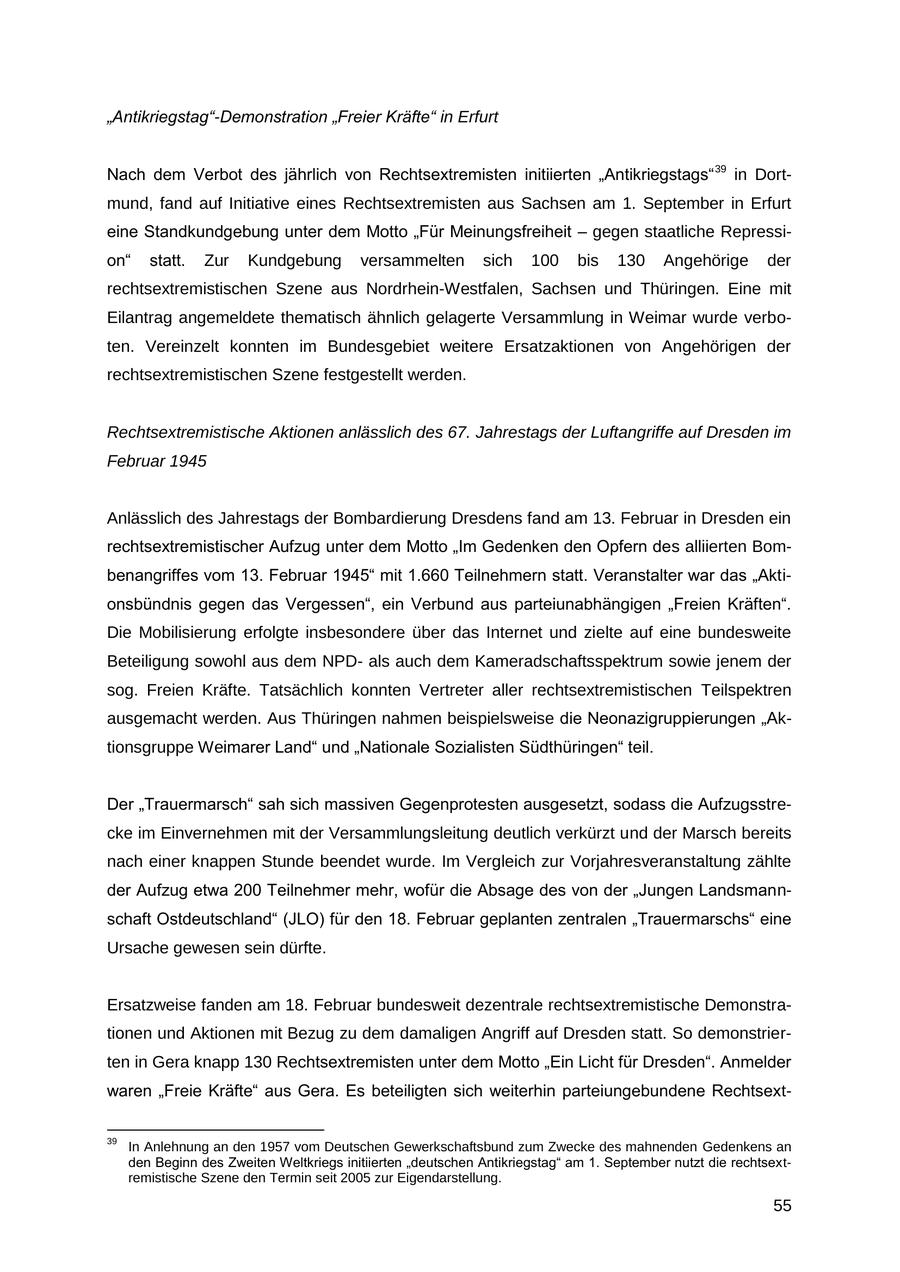 "Antikriegstag"-Demonstration "Freier Kräfte" in Erfurt Nach dem Verbot des jährlich von Rechtsextremisten initiierten "Antikriegstags" 39 in Dortmund, fand auf Initiative eines Rechtsextremisten aus Sachsen am 1. September in Erfurt eine Standkundgebung unter dem Motto "Für Meinungsfreiheit - gegen staatliche Repression" statt. Zur Kundgebung versammelten sich 100 bis 130 Angehörige der rechtsextremistischen Szene aus Nordrhein-Westfalen, Sachsen und Thüringen. Eine mit Eilantrag angemeldete thematisch ähnlich gelagerte Versammlung in Weimar wurde verboten. Vereinzelt konnten im Bundesgebiet weitere Ersatzaktionen von Angehörigen der rechtsextremistischen Szene festgestellt werden. Rechtsextremistische Aktionen anlässlich des 67. Jahrestags der Luftangriffe auf Dresden im Februar 1945 Anlässlich des Jahrestags der Bombardierung Dresdens fand am 13. Februar in Dresden ein rechtsextremistischer Aufzug unter dem Motto "Im Gedenken den Opfern des alliierten Bombenangriffes vom 13. Februar 1945" mit 1.660 Teilnehmern statt. Veranstalter war das "Aktionsbündnis gegen das Vergessen", ein Verbund aus parteiunabhängigen "Freien Kräften". Die Mobilisierung erfolgte insbesondere über das Internet und zielte auf eine bundesweite Beteiligung sowohl aus dem NPDals auch dem Kameradschaftsspektrum sowie jenem der sog. Freien Kräfte. Tatsächlich konnten Vertreter aller rechtsextremistischen Teilspektren ausgemacht werden. Aus Thüringen nahmen beispielsweise die Neonazigruppierungen "Aktionsgruppe Weimarer Land" und "Nationale Sozialisten Südthüringen" teil. Der "Trauermarsch" sah sich massiven Gegenprotesten ausgesetzt, sodass die Aufzugsstrecke im Einvernehmen mit der Versammlungsleitung deutlich verkürzt und der Marsch bereits nach einer knappen Stunde beendet wurde. Im Vergleich zur Vorjahresveranstaltung zählte der Aufzug etwa 200 Teilnehmer mehr, wofür die Absage des von der "Jungen Landsmannschaft Ostdeutschland" (JLO) für den 18. Februar geplanten zentralen "Trauermarschs" eine Ursache gewesen sein dürfte. Ersatzweise fanden am 18. Februar bundesweit dezentrale rechtsextremistische Demonstrationen und Aktionen mit Bezug zu dem damaligen Angriff auf Dresden statt. So demonstrierten in Gera knapp 130 Rechtsextremisten unter dem Motto "Ein Licht für Dresden". Anmelder waren "Freie Kräfte" aus Gera. Es beteiligten sich weiterhin parteiungebundene Rechtsext39 In Anlehnung an den 1957 vom Deutschen Gewerkschaftsbund zum Zwecke des mahnenden Gedenkens an den Beginn des Zweiten Weltkriegs initiierten "deutschen Antikriegstag" am 1. September nutzt die rechtsextremistische Szene den Termin seit 2005 zur Eigendarstellung. 55