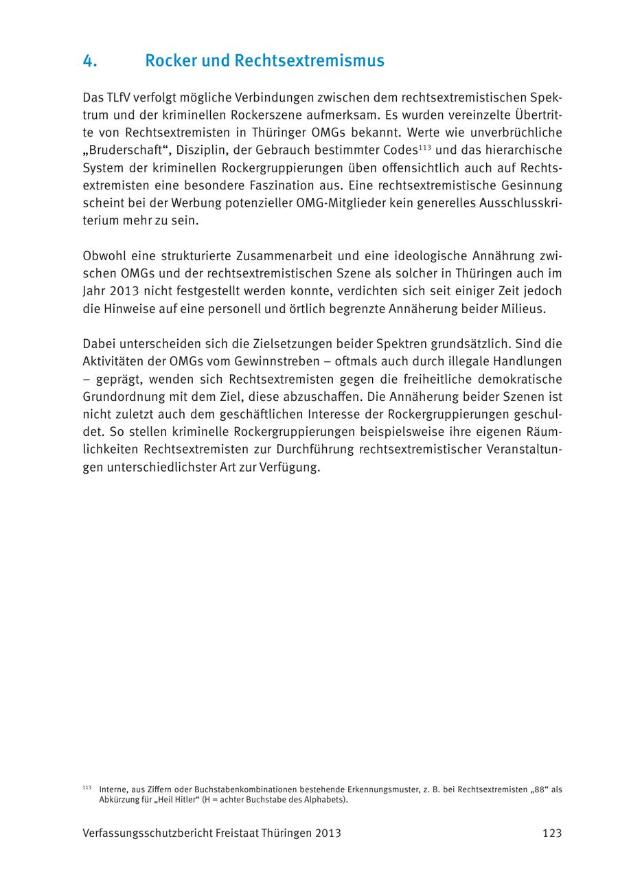 4. Rocker und Rechtsextremismus Das TLfV verfolgt mögliche Verbindungen zwischen dem rechtsextremistischen Spektrum und der kriminellen Rockerszene aufmerksam. Es wurden vereinzelte Übertritte von Rechtsextremisten in Thüringer OMGs bekannt. Werte wie unverbrüchliche "Bruderschaft", Disziplin, der Gebrauch bestimmter Codes113 und das hierarchische System der kriminellen Rockergruppierungen üben offensichtlich auch auf Rechtsextremisten eine besondere Faszination aus. Eine rechtsextremistische Gesinnung scheint bei der Werbung potenzieller OMG-Mitglieder kein generelles Ausschlusskriterium mehr zu sein. Obwohl eine strukturierte Zusammenarbeit und eine ideologische Annährung zwischen OMGs und der rechtsextremistischen Szene als solcher in Thüringen auch im Jahr 2013 nicht festgestellt werden konnte, verdichten sich seit einiger Zeit jedoch die Hinweise auf eine personell und örtlich begrenzte Annäherung beider Milieus. Dabei unterscheiden sich die Zielsetzungen beider Spektren grundsätzlich. Sind die Aktivitäten der OMGs vom Gewinnstreben - oftmals auch durch illegale Handlungen - geprägt, wenden sich Rechtsextremisten gegen die freiheitliche demokratische Grundordnung mit dem Ziel, diese abzuschaffen. Die Annäherung beider Szenen ist nicht zuletzt auch dem geschäftlichen Interesse der Rockergruppierungen geschuldet. So stellen kriminelle Rockergruppierungen beispielsweise ihre eigenen Räumlichkeiten Rechtsextremisten zur Durchführung rechtsextremistischer Veranstaltungen unterschiedlichster Art zur Verfügung. 113 Interne, aus Ziffern oder Buchstabenkombinationen bestehende Erkennungsmuster, z. B. bei Rechtsextremisten "88" als Abkürzung für "Heil Hitler" (H = achter Buchstabe des Alphabets). Verfassungsschutzbericht Freistaat Thüringen 2013 123