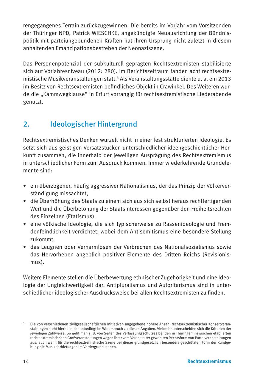 rengegangenes Terrain zurückzugewinnen. Die bereits im Vorjahr vom Vorsitzenden der Thüringer NPD, Patrick WIESCHKE, angekündigte Neuausrichtung der Bündnispolitik mit parteiungebundenen Kräften hat ihren Ursprung nicht zuletzt in diesem anhaltenden Emanzipationsbestreben der Neonaziszene. Das Personenpotenzial der subkulturell geprägten Rechtsextremisten stabilisierte sich auf Vorjahresniveau (2012: 280). Im Berichtszeitraum fanden acht rechtsextremistische Musikveranstaltungen statt.3 Als Veranstaltungsstätte diente u. a. ein 2013 im Besitz von Rechtsextremisten befindliches Objekt in Crawinkel. Des Weiteren wurde die "Kammwegklause" in Erfurt vorrangig für rechtsextremistische Liederabende genutzt. 2. Ideologischer Hintergrund Rechtsextremistisches Denken wurzelt nicht in einer fest strukturierten Ideologie. Es setzt sich aus geistigen Versatzstücken unterschiedlicher ideengeschichtlicher Herkunft zusammen, die innerhalb der jeweiligen Ausprägung des Rechtsextremismus in unterschiedlicher Form zum Ausdruck kommen. Immer wiederkehrende Grundelemente sind: * ein überzogener, häufig aggressiver Nationalismus, der das Prinzip der Völkerverständigung missachtet, * die Überhöhung des Staats zu einem sich aus sich selbst heraus rechtfertigenden Wert und die Überbetonung der Staatsinteressen gegenüber den Freiheitsrechten des Einzelnen (Etatismus), * eine völkische Ideologie, die sich typischerweise zu Rassenideologie und Fremdenfeindlichkeit verdichtet, wobei dem Antisemitismus eine besondere Stellung zukommt, * das Leugnen oder Verharmlosen der Verbrechen des Nationalsozialismus sowie das Hervorheben angeblich positiver Elemente des Dritten Reichs (Revisionismus). Weitere Elemente stellen die Überbewertung ethnischer Zugehörigkeit und eine Ideologie der Ungleichwertigkeit dar. Antipluralismus und Autoritarismus sind in unterschiedlicher ideologischer Ausdrucksweise bei allen Rechtsextremisten zu finden. 3 Die von verschiedenen zivilgesellschaftlichen Initiativen angegebene höhere Anzahl rechtsextremistischer Konzertveranstaltungen steht hierbei nicht unbedingt im Widerspruch zu diesen Angaben. Vielmehr unterscheiden sich die Kriterien der jeweiligen Zählweise. So geht man z. B. von Seiten des Verfassungsschutzes bei den in Thüringen inzwischen etablierten rechtsextremistischen Großveranstaltungen wegen ihrer vom Veranstalter gewählten Rechtsform von Parteiveranstaltungen aus, auch wenn für die rechtsextremistische Szene bei dieser grundgesetzlich besonders geschützten Form der Kundgebung die Musikdarbietungen im Vordergrund stehen. 14 Rechtsextremismus