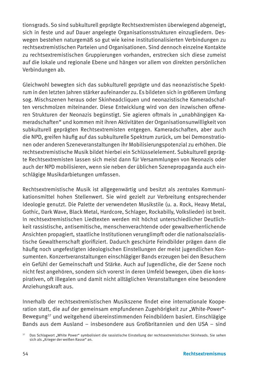 tionsgrads. So sind subkulturell geprägte Rechtsextremisten überwiegend abgeneigt, sich in feste und auf Dauer angelegte Organisationsstrukturen einzugliedern. Deswegen bestehen naturgemäß so gut wie keine institutionalisierten Verbindungen zu rechtsextremistischen Parteien und Organisationen. Sind dennoch einzelne Kontakte zu rechtsextremistischen Gruppierungen vorhanden, erstrecken sich diese zumeist auf die lokale und regionale Ebene und hängen vor allem von direkten persönlichen Verbindungen ab. Gleichwohl bewegten sich das subkulturell geprägte und das neonazistische Spektrum in den letzten Jahren stärker aufeinander zu. Es bildeten sich in größerem Umfang sog. Mischszenen heraus oder Skinheadcliquen und neonazistische Kameradschaften verschmolzen miteinander. Diese Entwicklung wird von den inzwischen offeneren Strukturen der Neonazis begünstigt. Sie agieren oftmals in "unabhängigen Kameradschaften" und kommen mit ihren Aktivitäten der Organisationsunwilligkeit von subkulturell geprägten Rechtsextremisten entgegen. Kameradschaften, aber auch die NPD, greifen häufig auf das subkulturelle Spektrum zurück, um bei Demonstrationen oder anderen Szeneveranstaltungen ihr Mobilisierungspotenzial zu erhöhen. Die rechtsextremistische Musik bildet hierbei ein Schlüsselelement. Subkulturell geprägte Rechtsextremisten lassen sich meist dann für Versammlungen von Neonazis oder auch der NPD mobilisieren, wenn sie neben der üblichen Szenepropaganda auch einschlägige Musikdarbietungen umfassen. Rechtsextremistische Musik ist allgegenwärtig und besitzt als zentrales Kommunikationsmittel hohen Stellenwert. Sie wird gezielt zur Verbreitung entsprechender Ideologie genutzt. Die Palette der verwendeten Musikstile (u. a. Rock, Heavy Metal, Gothic, Dark Wave, Black Metal, Hardcore, Schlager, Rockabilly, Volkslieder) ist breit. In rechtsextremistischen Liedtexten werden mit höchst unterschiedlicher Deutlichkeit rassistische, antisemitische, menschenverachtende oder gewaltverherrlichende Ansichten propagiert, staatliche Institutionen verunglimpft oder die nationalsozialistische Gewaltherrschaft glorifiziert. Dadurch geschürte Feindbilder prägen dann die häufig noch ungefestigten ideologischen Einstellungen der meist jugendlichen Konsumenten. Konzertveranstaltungen einschlägiger Bands erzeugen bei den Besuchern ein Gefühl der Gemeinschaft und Stärke. Auch auf Jugendliche, die der Szene noch nicht fest angehören, sondern sich vorerst in deren Umfeld bewegen, üben die konspirativen, oft illegalen und damit nicht alltäglichen Veranstaltungen eine besondere Anziehungskraft aus. Innerhalb der rechtsextremistischen Musikszene findet eine internationale Kooperation statt, die auf der gemeinsam empfundenen Zugehörigkeit zur "White-Power"Bewegung37 und weitgehend übereinstimmenden Feindbildern basiert. Einschlägige Bands aus dem Ausland - insbesondere aus Großbritannien und den USA - sind 37 Das Schlagwort "White Power" symbolisiert die rassistische Einstellung der rechtsextremistischen Skinheads. Sie sehen sich als "Krieger der weißen Rasse" an. 54 Rechtsextremismus