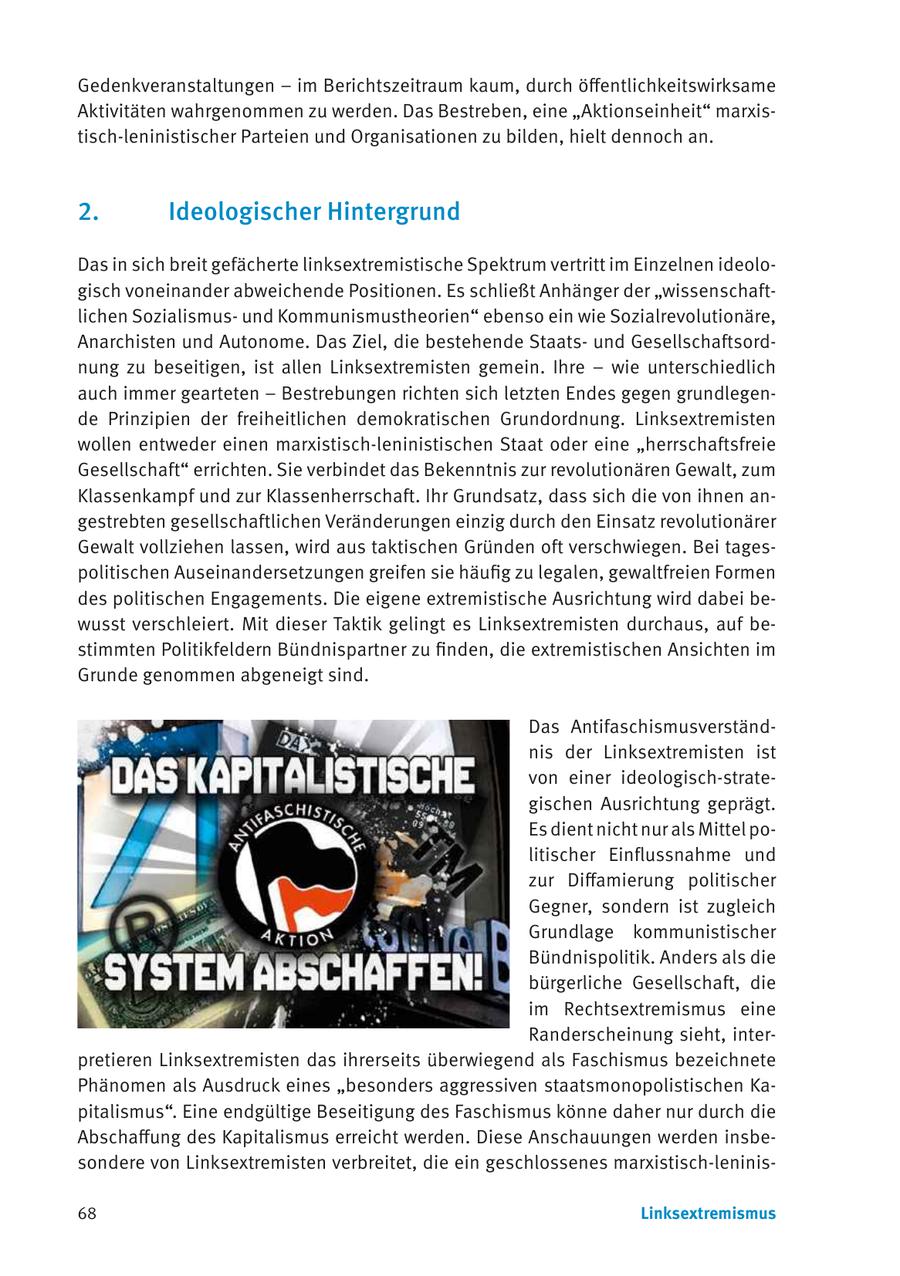 Gedenkveranstaltungen - im Berichtszeitraum kaum, durch öffentlichkeitswirksame Aktivitäten wahrgenommen zu werden. Das Bestreben, eine "Aktionseinheit" marxistisch-leninistischer Parteien und Organisationen zu bilden, hielt dennoch an. 2. Ideologischer Hintergrund Das in sich breit gefächerte linksextremistische Spektrum vertritt im Einzelnen ideologisch voneinander abweichende Positionen. Es schließt Anhänger der "wissenschaftlichen Sozialismusund Kommunismustheorien" ebenso ein wie Sozialrevolutionäre, Anarchisten und Autonome. Das Ziel, die bestehende Staatsund Gesellschaftsordnung zu beseitigen, ist allen Linksextremisten gemein. Ihre - wie unterschiedlich auch immer gearteten - Bestrebungen richten sich letzten Endes gegen grundlegende Prinzipien der freiheitlichen demokratischen Grundordnung. Linksextremisten wollen entweder einen marxistisch-leninistischen Staat oder eine "herrschaftsfreie Gesellschaft" errichten. Sie verbindet das Bekenntnis zur revolutionären Gewalt, zum Klassenkampf und zur Klassenherrschaft. Ihr Grundsatz, dass sich die von ihnen angestrebten gesellschaftlichen Veränderungen einzig durch den Einsatz revolutionärer Gewalt vollziehen lassen, wird aus taktischen Gründen oft verschwiegen. Bei tagespolitischen Auseinandersetzungen greifen sie häufig zu legalen, gewaltfreien Formen des politischen Engagements. Die eigene extremistische Ausrichtung wird dabei bewusst verschleiert. Mit dieser Taktik gelingt es Linksextremisten durchaus, auf bestimmten Politikfeldern Bündnispartner zu finden, die extremistischen Ansichten im Grunde genommen abgeneigt sind. Das Antifaschismusverständnis der Linksextremisten ist von einer ideologisch-strategischen Ausrichtung geprägt. Es dient nicht nur als Mittel politischer Einflussnahme und zur Diffamierung politischer Gegner, sondern ist zugleich Grundlage kommunistischer Bündnispolitik. Anders als die bürgerliche Gesellschaft, die im Rechtsextremismus eine Randerscheinung sieht, interpretieren Linksextremisten das ihrerseits überwiegend als Faschismus bezeichnete Phänomen als Ausdruck eines "besonders aggressiven staatsmonopolistischen Kapitalismus". Eine endgültige Beseitigung des Faschismus könne daher nur durch die Abschaffung des Kapitalismus erreicht werden. Diese Anschauungen werden insbesondere von Linksextremisten verbreitet, die ein geschlossenes marxistisch-leninis68 Linksextremismus