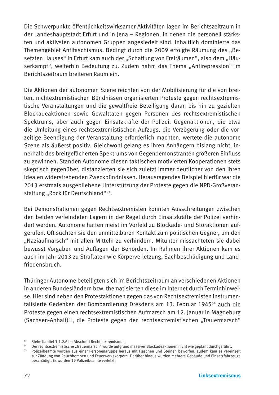 Die Schwerpunkte öffentlichkeitswirksamer Aktivitäten lagen im Berichtszeitraum in der Landeshauptstadt Erfurt und in Jena - Regionen, in denen die personell stärksten und aktivsten autonomen Gruppen angesiedelt sind. Inhaltlich dominierte das Themengebiet Antifaschismus. Bedingt durch die 2009 erfolgte Räumung des "Besetzten Hauses" in Erfurt kam auch der "Schaffung von Freiräumen", also dem "Häuserkampf", weiterhin Bedeutung zu. Zudem nahm das Thema "Antirepression" im Berichtszeitraum breiteren Raum ein. Die Aktionen der autonomen Szene reichten von der Mobilisierung für die von breiten, nichtextremistischen Bündnissen organisierten Proteste gegen rechtsextremistische Veranstaltungen und die gewaltfreie Beteiligung daran bis hin zu gezielten Blockadeaktionen sowie Gewalttaten gegen Personen des rechtsextremistischen Spektrums, aber auch gegen Einsatzkräfte der Polizei. Gegenaktionen, die etwa die Umleitung eines rechtsextremistischen Aufzugs, die Verzögerung oder die vorzeitige Beendigung der Veranstaltung erforderlich machten, wertete die autonome Szene als äußerst positiv. Gleichwohl gelang es ihren Anhängern bislang nicht, innerhalb des breitgefächerten Spektrums von Gegendemonstranten größeren Einfluss zu gewinnen. Standen Autonome diesen taktischen motivierten Kooperationen stets skeptisch gegenüber, distanzierten sie sich zuletzt immer deutlicher von den ihren Idealen widerstrebenden Zweckbündnissen. Herausragendes Beispiel hierfür war die 2013 erstmals ausgebliebene Unterstützung der Proteste gegen die NPD-Großveranstaltung "Rock für Deutschland"53. Bei Demonstrationen gegen Rechtsextremisten konnten Ausschreitungen zwischen den beiden verfeindeten Lagern in der Regel durch Einsatzkräfte der Polizei verhindert werden. Autonome hatten meist im Vorfeld zu Blockadeund Störaktionen aufgerufen. Oft suchten sie den unmittelbaren Kontakt zum politischen Gegner, um den "Naziaufmarsch" mit allen Mitteln zu verhindern. Mitunter missachteten sie dabei bewusst Vorgaben und Auflagen der Behörden. Im Rahmen ihrer Aktionen kam es auch im Jahr 2013 zu Straftaten wie Körperverletzung, Sachbeschädigung und Landfriedensbruch. Thüringer Autonome beteiligten sich im Berichtszeitraum an verschiedenen Aktionen in anderen Bundesländern bzw. thematisierten diese im Internet durch Terminhinweise. Hier sind neben den Protestaktionen gegen das von Rechtsextremisten instrumentalisierte Gedenken der Bombardierung Dresdens am 13. Februar 194554 auch die Proteste gegen einen rechtsextremistischen Aufmarsch am 12. Januar in Magdeburg (Sachsen-Anhalt)55, die Proteste gegen den rechtsextremistischen "Trauermarsch" 53 Siehe Kapitel 3.1.2.6 im Abschnitt Rechtsextremismus. 54 Der rechtsextremistische "Trauermarsch" wurde aufgrund massiver Blockadeaktionen nicht wie geplant durchgeführt. 55 Polizeibeamte wurden aus einer Personengruppe heraus mit Flaschen und Steinen beworfen; zudem kam es vereinzelt zur Zündung von Rauchbomben und Feuerwerkskörpern. Darüber hinaus wurden mehrere Gebäude und Einsatzfahrzeuge beschädigt. Es wurden 19 Polizeibeamte verletzt. 72 Linksextremismus
