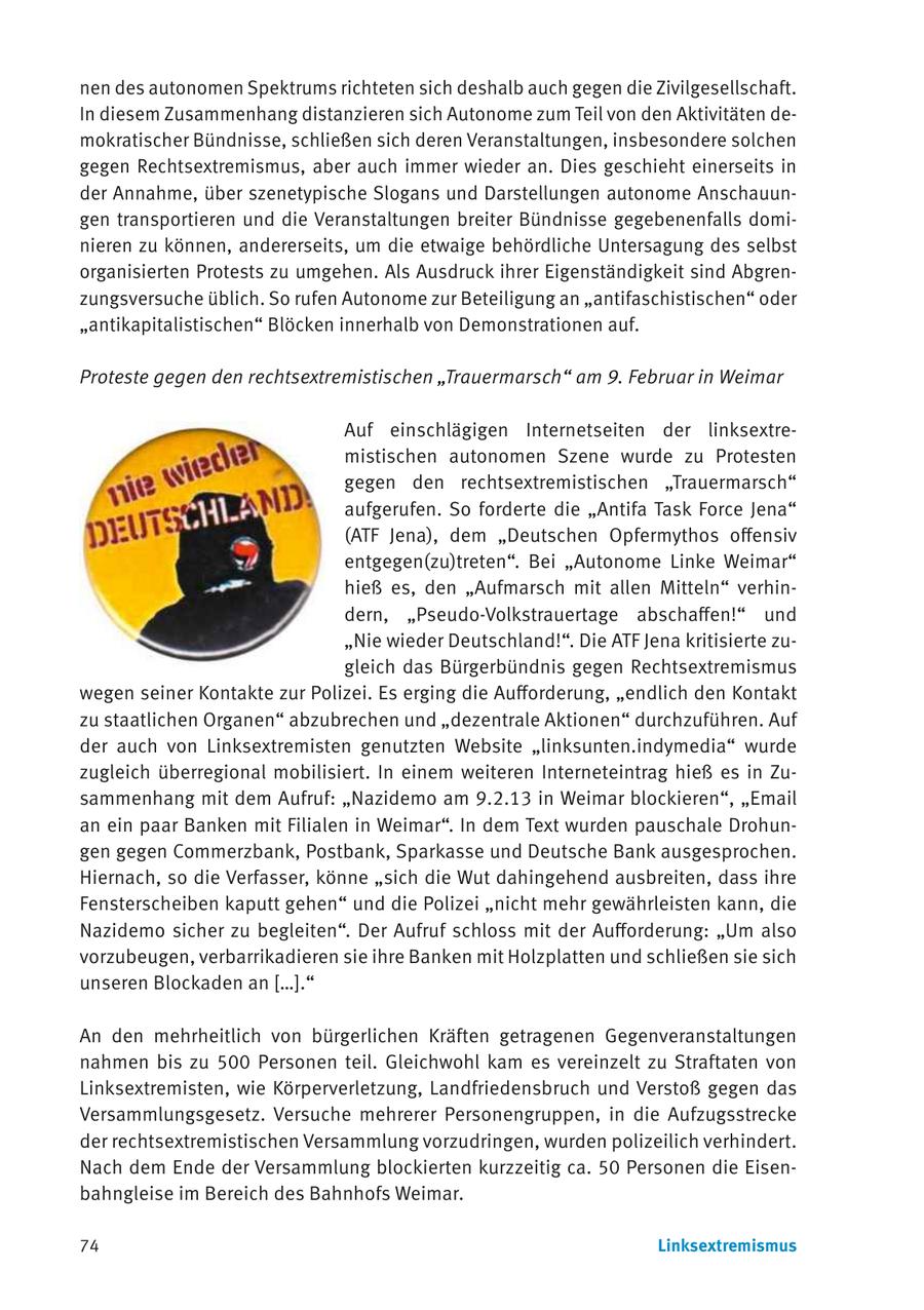 nen des autonomen Spektrums richteten sich deshalb auch gegen die Zivilgesellschaft. In diesem Zusammenhang distanzieren sich Autonome zum Teil von den Aktivitäten demokratischer Bündnisse, schließen sich deren Veranstaltungen, insbesondere solchen gegen Rechtsextremismus, aber auch immer wieder an. Dies geschieht einerseits in der Annahme, über szenetypische Slogans und Darstellungen autonome Anschauungen transportieren und die Veranstaltungen breiter Bündnisse gegebenenfalls dominieren zu können, andererseits, um die etwaige behördliche Untersagung des selbst organisierten Protests zu umgehen. Als Ausdruck ihrer Eigenständigkeit sind Abgrenzungsversuche üblich. So rufen Autonome zur Beteiligung an "antifaschistischen" oder "antikapitalistischen" Blöcken innerhalb von Demonstrationen auf. Proteste gegen den rechtsextremistischen "Trauermarsch" am 9. Februar in Weimar Auf einschlägigen Internetseiten der linksextremistischen autonomen Szene wurde zu Protesten gegen den rechtsextremistischen "Trauermarsch" aufgerufen. So forderte die "Antifa Task Force Jena" (ATF Jena), dem "Deutschen Opfermythos offensiv entgegen(zu)treten". Bei "Autonome Linke Weimar" hieß es, den "Aufmarsch mit allen Mitteln" verhindern, "Pseudo-Volkstrauertage abschaffen!" und "Nie wieder Deutschland!". Die ATF Jena kritisierte zugleich das Bürgerbündnis gegen Rechtsextremismus wegen seiner Kontakte zur Polizei. Es erging die Aufforderung, "endlich den Kontakt zu staatlichen Organen" abzubrechen und "dezentrale Aktionen" durchzuführen. Auf der auch von Linksextremisten genutzten Website "linksunten.indymedia" wurde zugleich überregional mobilisiert. In einem weiteren Interneteintrag hieß es in Zusammenhang mit dem Aufruf: "Nazidemo am 9.2.13 in Weimar blockieren", "Email an ein paar Banken mit Filialen in Weimar". In dem Text wurden pauschale Drohungen gegen Commerzbank, Postbank, Sparkasse und Deutsche Bank ausgesprochen. Hiernach, so die Verfasser, könne "sich die Wut dahingehend ausbreiten, dass ihre Fensterscheiben kaputt gehen" und die Polizei "nicht mehr gewährleisten kann, die Nazidemo sicher zu begleiten". Der Aufruf schloss mit der Aufforderung: "Um also vorzubeugen, verbarrikadieren sie ihre Banken mit Holzplatten und schließen sie sich unseren Blockaden an [...]." An den mehrheitlich von bürgerlichen Kräften getragenen Gegenveranstaltungen nahmen bis zu 500 Personen teil. Gleichwohl kam es vereinzelt zu Straftaten von Linksextremisten, wie Körperverletzung, Landfriedensbruch und Verstoß gegen das Versammlungsgesetz. Versuche mehrerer Personengruppen, in die Aufzugsstrecke der rechtsextremistischen Versammlung vorzudringen, wurden polizeilich verhindert. Nach dem Ende der Versammlung blockierten kurzzeitig ca. 50 Personen die Eisenbahngleise im Bereich des Bahnhofs Weimar. 74 Linksextremismus