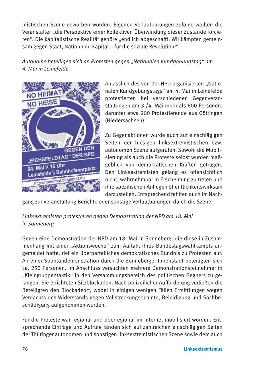 mistischen Szene geworben worden. Eigenen Verlautbarungen zufolge wollten die Veranstalter "die Perspektive einer kollektiven Überwindung dieser Zustände forcieren". Die kapitalistische Realität gehöre "endlich abgeschafft. Wir kämpfen gemeinsam gegen Staat, Nation und Kapital - für die soziale Revolution!". Autonome beteiligen sich an Protesten gegen "Nationalen Kundgebungstag" am 4. Mai in Leinefelde Anlässlich des von der NPD organisierten "Nationalen Kundgebungstags" am 4. Mai in Leinefelde protestierten bei verschiedenen Gegenveranstaltungen am 3./4. Mai mehr als 600 Personen, darunter etwa 200 Protestierende aus Göttingen (Niedersachsen). Zu Gegenaktionen wurde auch auf einschlägigen Seiten der hiesigen linksextremistischen bzw. autonomen Szene aufgerufen. Sowohl die Mobilisierung als auch die Proteste selbst wurden maßgeblich von demokratischen Kräften getragen. Den Linksextremisten gelang es offensichtlich nicht, wahrnehmbar in Erscheinung zu treten und ihre spezifischen Anliegen öffentlichkeitswirksam darzustellen. Entsprechend fehlten auch im Nachgang zur Veranstaltung Berichte oder sonstige Verlautbarungen durch die Szene. Linksextremisten protestieren gegen Demonstration der NPD am 18. Mai in Sonneberg Gegen eine Demonstration der NPD am 18. Mai in Sonneberg, die diese in Zusammenhang mit einer "Aktionswoche" zum Auftakt ihres Bundestagswahlkampfs angemeldet hatte, rief ein überparteiliches demokratisches Bündnis zu Protesten auf. An einer Spontandemonstration durch die Sonneberger Innenstadt beteiligten sich ca. 250 Personen. Im Anschluss versuchten mehrere Demonstrationsteilnehmer in "Kleingruppentaktik" in den Versammlungsbereich des politischen Gegners zu gelangen. Sie errichteten Sitzblockaden. Nach polizeilicher Aufforderung verließen die Beteiligten den Blockadeort, wobei in einigen wenigen Fällen Ermittlungen wegen Verdachts des Widerstands gegen Vollstreckungsbeamte, Beleidigung und Sachbeschädigung aufgenommen wurden. Für die Proteste war regional und überregional im Internet mobilisiert worden. Entsprechende Einträge und Aufrufe fanden sich auf zahlreichen einschlägigen Seiten der Thüringer autonomen und sonstigen linksextremistischen Szene sowie dem auch 76 Linksextremismus