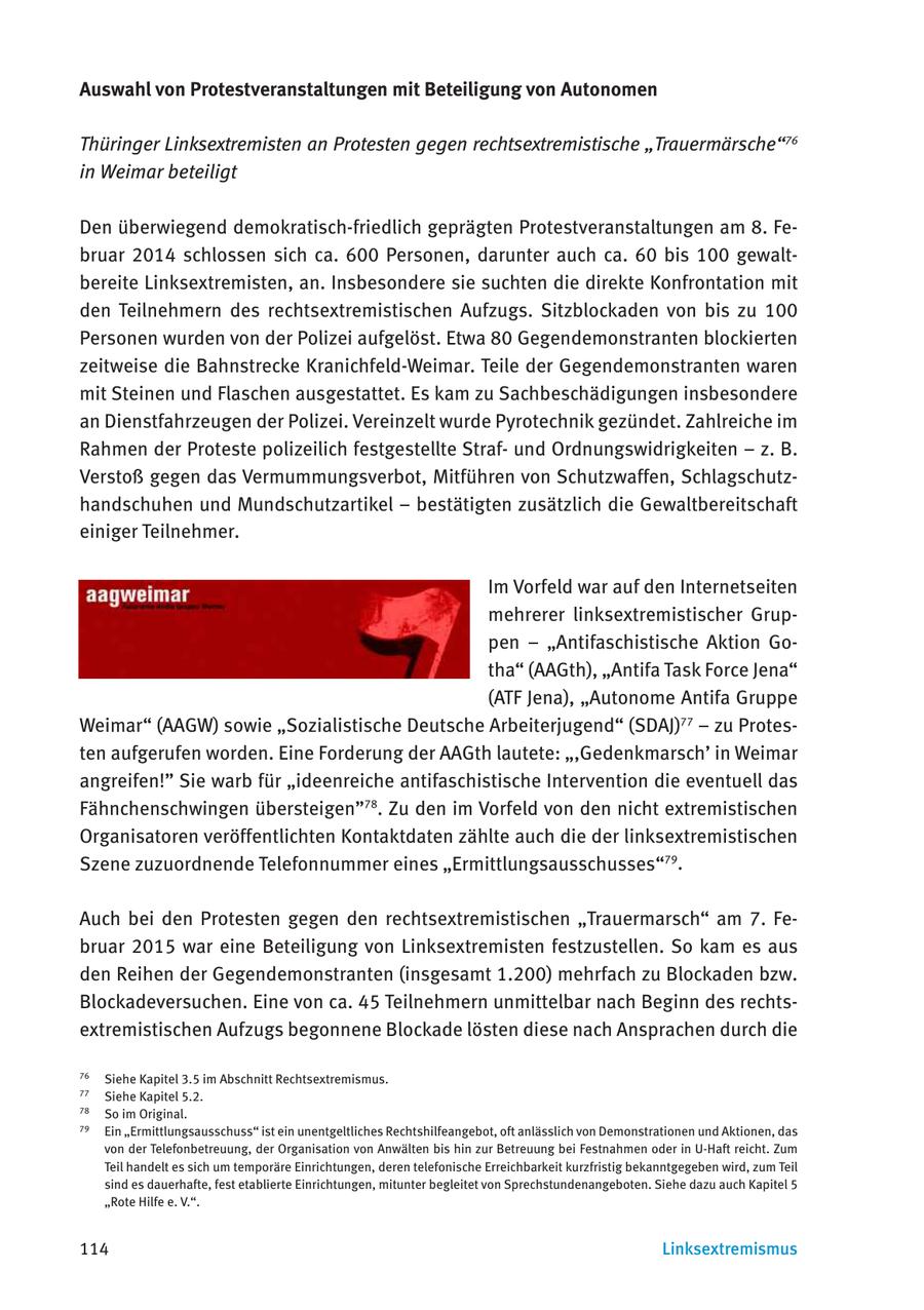 Auswahl von Protestveranstaltungen mit Beteiligung von Autonomen Thüringer Linksextremisten an Protesten gegen rechtsextremistische "Trauermärsche"76 in Weimar beteiligt Den überwiegend demokratisch-friedlich geprägten Protestveranstaltungen am 8. Februar 2014 schlossen sich ca. 600 Personen, darunter auch ca. 60 bis 100 gewaltbereite Linksextremisten, an. Insbesondere sie suchten die direkte Konfrontation mit den Teilnehmern des rechtsextremistischen Aufzugs. Sitzblockaden von bis zu 100 Personen wurden von der Polizei aufgelöst. Etwa 80 Gegendemonstranten blockierten zeitweise die Bahnstrecke Kranichfeld-Weimar. Teile der Gegendemonstranten waren mit Steinen und Flaschen ausgestattet. Es kam zu Sachbeschädigungen insbesondere an Dienstfahrzeugen der Polizei. Vereinzelt wurde Pyrotechnik gezündet. Zahlreiche im Rahmen der Proteste polizeilich festgestellte Strafund Ordnungswidrigkeiten - z. B. Verstoß gegen das Vermummungsverbot, Mitführen von Schutzwaffen, Schlagschutzhandschuhen und Mundschutzartikel - bestätigten zusätzlich die Gewaltbereitschaft einiger Teilnehmer. Im Vorfeld war auf den Internetseiten mehrerer linksextremistischer Gruppen - "Antifaschistische Aktion Gotha" (AAGth), "Antifa Task Force Jena" (ATF Jena), "Autonome Antifa Gruppe Weimar" (AAGW) sowie "Sozialistische Deutsche Arbeiterjugend" (SDAJ)77 - zu Protesten aufgerufen worden. Eine Forderung der AAGth lautete: ",Gedenkmarsch' in Weimar angreifen!" Sie warb für "ideenreiche antifaschistische Intervention die eventuell das Fähnchenschwingen übersteigen"78. Zu den im Vorfeld von den nicht extremistischen Organisatoren veröffentlichten Kontaktdaten zählte auch die der linksextremistischen Szene zuzuordnende Telefonnummer eines "Ermittlungsausschusses"79. Auch bei den Protesten gegen den rechtsextremistischen "Trauermarsch" am 7. Februar 2015 war eine Beteiligung von Linksextremisten festzustellen. So kam es aus den Reihen der Gegendemonstranten (insgesamt 1.200) mehrfach zu Blockaden bzw. Blockadeversuchen. Eine von ca. 45 Teilnehmern unmittelbar nach Beginn des rechtsextremistischen Aufzugs begonnene Blockade lösten diese nach Ansprachen durch die 76 Siehe Kapitel 3.5 im Abschnitt Rechtsextremismus. 77 Siehe Kapitel 5.2. 78 So im Original. 79 Ein "Ermittlungsausschuss" ist ein unentgeltliches Rechtshilfeangebot, oft anlässlich von Demonstrationen und Aktionen, das von der Telefonbetreuung, der Organisation von Anwälten bis hin zur Betreuung bei Festnahmen oder in U-Haft reicht. Zum Teil handelt es sich um temporäre Einrichtungen, deren telefonische Erreichbarkeit kurzfristig bekanntgegeben wird, zum Teil sind es dauerhafte, fest etablierte Einrichtungen, mitunter begleitet von Sprechstundenangeboten. Siehe dazu auch Kapitel 5 "Rote Hilfe e. V.". 114 Linksextremismus