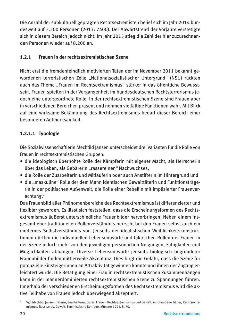 Die Anzahl der subkulturell geprägten Rechtsextremisten belief sich im Jahr 2014 bundesweit auf 7.200 Personen (2013: 7400). Der Abwärtstrend der Vorjahre verstetigte sich in diesem Bereich jedoch nicht. Im Jahr 2015 stieg die Zahl der hier zuzurechnenden Personen wieder auf 8.200 an. 1.2.1 Frauen in der rechtsextremistischen Szene Nicht erst die fremdenfeindlich motivierten Taten der im November 2011 bekannt gewordenen terroristischen Zelle "Nationalsozialistischer Untergrund" (NSU) rückten auch das Thema "Frauen im Rechtsextremismus" stärker in das öffentliche Bewusstsein. Frauen spielten in der Vergangenheit im bundesdeutschen Rechtsterrorismus jedoch eine untergeordnete Rolle. In der rechtsextremistischen Szene sind Frauen aber in verschiedenen Bereichen präsent und nehmen vielfältige Funktionen wahr. Mit Blick auf eine wirksame Bekämpfung des Rechtsextremismus bedarf dieser Bereich einer besonderen Aufmerksamkeit. 1.2.1.1 Typologie Die Sozialwissenschaftlerin Mechtild Jansen unterscheidet drei Varianten für die Rolle von Frauen in rechtsextremistischen Gruppen: * die ideologisch überhöhte Rolle der Kämpferin mit eigener Macht, als Herrscherin über das Leben, als Gebärerin "rassereinen" Nachwuchses, * die Rolle der Zuarbeiterin und Mitläuferin oder auch Anstifterin im Hintergrund und * die "maskuline" Rolle der dem Mann identischen Gewalttäterin und Funktionsträgerin in der politischen Außenwelt, die Rolle einer Rebellin mit implizierter Frauenverachtung.2 Das Frauenbild aller Phänomenbereiche des Rechtsextremismus ist differenzierter und flexibler geworden. Es lässt sich feststellen, dass die Erscheinungsformen des Rechtsextremismus äußerst unterschiedliche Frauenbilder hervorbringen. Neben einem insgesamt eher traditionellen Rollenverständnis herrscht bei den Frauen selbst auch ein modernes Selbstverständnis vor. Jenseits der idealistischen Weiblichkeitskonstruktionen dürften die individuellen Lebensentwürfe und faktischen Rollen der Frauen in der Szene jedoch mehr von den jeweiligen persönlichen Neigungen, Fähigkeiten und Möglichkeiten abhängen. Diverse Lebensentwürfe jenseits biologisch begründeter Frauenbilder finden mittlerweile Akzeptanz. Dies birgt die Gefahr, dass die Szene für potenzielle Einsteigerinnen an Attraktivität gewinnen könnte und ihnen der Zugang erleichtert würde. Die Betätigung einer Frau in rechtsextremistischen Zusammenhängen kann in der männerdominierten rechtsextremistischen Szene zu Spannungen führen. Innerhalb der verschiedenen Erscheinungsformen des Rechtsextremismus wird die aktive Teilhabe von Frauen jedoch überwiegend akzeptiert. 2 Vgl. Mechtild Jansen, Täterin, Zuarbeiterin, Opfer: Frauen, Rechtsextremismus und Gewalt, in: Christiane Tillner, Rechtsextremismus, Rassismus, Gewalt. Feministische Beiträge, Münster 1994, S. 70. 20 Rechtsextremismus