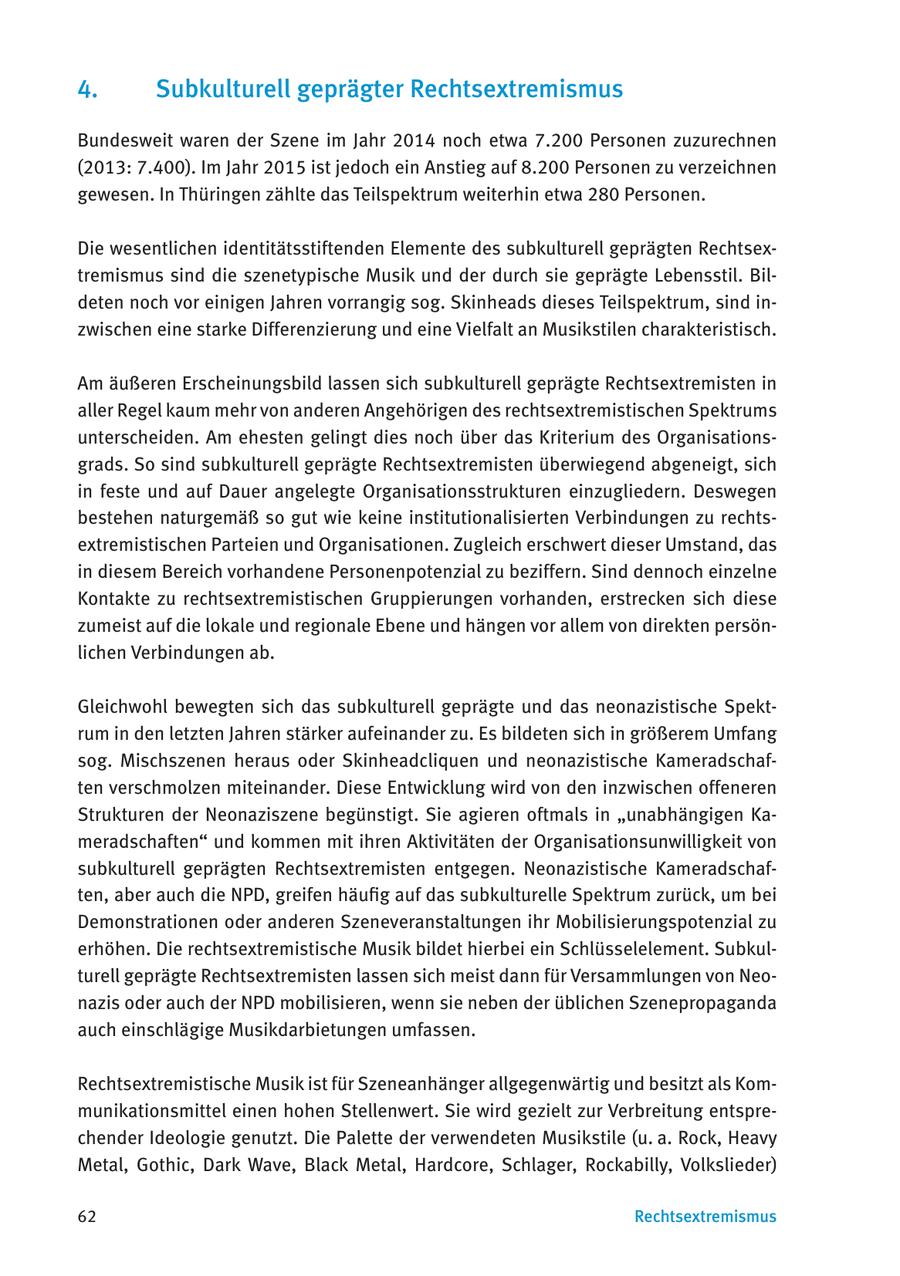 4. Subkulturell geprägter Rechtsextremismus Bundesweit waren der Szene im Jahr 2014 noch etwa 7.200 Personen zuzurechnen (2013: 7.400). Im Jahr 2015 ist jedoch ein Anstieg auf 8.200 Personen zu verzeichnen gewesen. In Thüringen zählte das Teilspektrum weiterhin etwa 280 Personen. Die wesentlichen identitätsstiftenden Elemente des subkulturell geprägten Rechtsextremismus sind die szenetypische Musik und der durch sie geprägte Lebensstil. Bildeten noch vor einigen Jahren vorrangig sog. Skinheads dieses Teilspektrum, sind inzwischen eine starke Differenzierung und eine Vielfalt an Musikstilen charakteristisch. Am äußeren Erscheinungsbild lassen sich subkulturell geprägte Rechtsextremisten in aller Regel kaum mehr von anderen Angehörigen des rechtsextremistischen Spektrums unterscheiden. Am ehesten gelingt dies noch über das Kriterium des Organisationsgrads. So sind subkulturell geprägte Rechtsextremisten überwiegend abgeneigt, sich in feste und auf Dauer angelegte Organisationsstrukturen einzugliedern. Deswegen bestehen naturgemäß so gut wie keine institutionalisierten Verbindungen zu rechtsextremistischen Parteien und Organisationen. Zugleich erschwert dieser Umstand, das in diesem Bereich vorhandene Personenpotenzial zu beziffern. Sind dennoch einzelne Kontakte zu rechtsextremistischen Gruppierungen vorhanden, erstrecken sich diese zumeist auf die lokale und regionale Ebene und hängen vor allem von direkten persönlichen Verbindungen ab. Gleichwohl bewegten sich das subkulturell geprägte und das neonazistische Spektrum in den letzten Jahren stärker aufeinander zu. Es bildeten sich in größerem Umfang sog. Mischszenen heraus oder Skinheadcliquen und neonazistische Kameradschaften verschmolzen miteinander. Diese Entwicklung wird von den inzwischen offeneren Strukturen der Neonaziszene begünstigt. Sie agieren oftmals in "unabhängigen Kameradschaften" und kommen mit ihren Aktivitäten der Organisationsunwilligkeit von subkulturell geprägten Rechtsextremisten entgegen. Neonazistische Kameradschaften, aber auch die NPD, greifen häufig auf das subkulturelle Spektrum zurück, um bei Demonstrationen oder anderen Szeneveranstaltungen ihr Mobilisierungspotenzial zu erhöhen. Die rechtsextremistische Musik bildet hierbei ein Schlüsselelement. Subkulturell geprägte Rechtsextremisten lassen sich meist dann für Versammlungen von Neonazis oder auch der NPD mobilisieren, wenn sie neben der üblichen Szenepropaganda auch einschlägige Musikdarbietungen umfassen. Rechtsextremistische Musik ist für Szeneanhänger allgegenwärtig und besitzt als Kommunikationsmittel einen hohen Stellenwert. Sie wird gezielt zur Verbreitung entsprechender Ideologie genutzt. Die Palette der verwendeten Musikstile (u. a. Rock, Heavy Metal, Gothic, Dark Wave, Black Metal, Hardcore, Schlager, Rockabilly, Volkslieder) 62 Rechtsextremismus