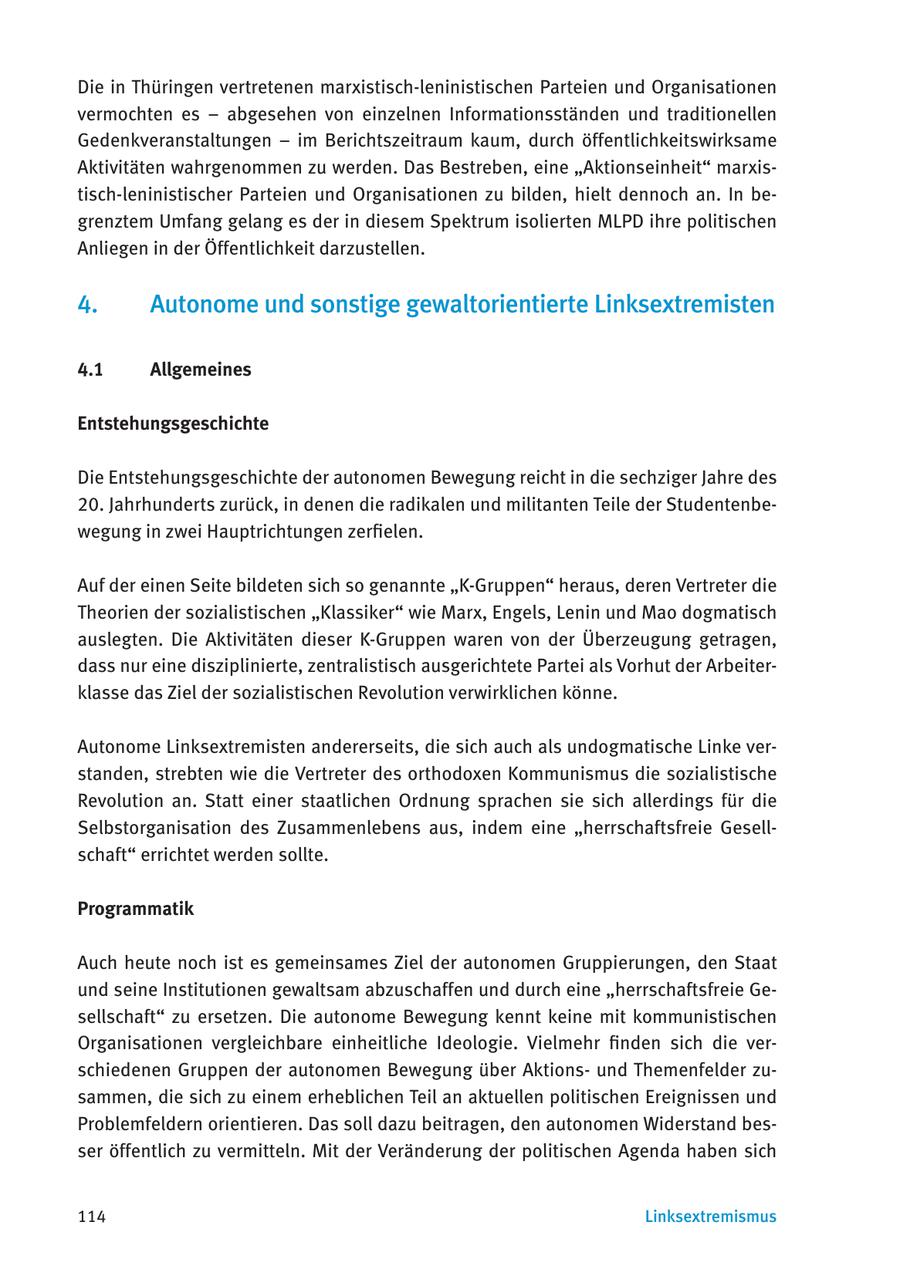 Die in Thüringen vertretenen marxistisch-leninistischen Parteien und Organisationen vermochten es - abgesehen von einzelnen Informationsständen und traditionellen Gedenkveranstaltungen - im Berichtszeitraum kaum, durch öffentlichkeitswirksame Aktivitäten wahrgenommen zu werden. Das Bestreben, eine "Aktionseinheit" marxistisch-leninistischer Parteien und Organisationen zu bilden, hielt dennoch an. In begrenztem Umfang gelang es der in diesem Spektrum isolierten MLPD ihre politischen Anliegen in der Öffentlichkeit darzustellen. 4. Autonome und sonstige gewaltorientierte Linksextremisten 4.1 Allgemeines Entstehungsgeschichte Die Entstehungsgeschichte der autonomen Bewegung reicht in die sechziger Jahre des 20. Jahrhunderts zurück, in denen die radikalen und militanten Teile der Studentenbewegung in zwei Hauptrichtungen zerfielen. Auf der einen Seite bildeten sich so genannte "K-Gruppen" heraus, deren Vertreter die Theorien der sozialistischen "Klassiker" wie Marx, Engels, Lenin und Mao dogmatisch auslegten. Die Aktivitäten dieser K-Gruppen waren von der Überzeugung getragen, dass nur eine disziplinierte, zentralistisch ausgerichtete Partei als Vorhut der Arbeiterklasse das Ziel der sozialistischen Revolution verwirklichen könne. Autonome Linksextremisten andererseits, die sich auch als undogmatische Linke verstanden, strebten wie die Vertreter des orthodoxen Kommunismus die sozialistische Revolution an. Statt einer staatlichen Ordnung sprachen sie sich allerdings für die Selbstorganisation des Zusammenlebens aus, indem eine "herrschaftsfreie Gesellschaft" errichtet werden sollte. Programmatik Auch heute noch ist es gemeinsames Ziel der autonomen Gruppierungen, den Staat und seine Institutionen gewaltsam abzuschaffen und durch eine "herrschaftsfreie Gesellschaft" zu ersetzen. Die autonome Bewegung kennt keine mit kommunistischen Organisationen vergleichbare einheitliche Ideologie. Vielmehr finden sich die verschiedenen Gruppen der autonomen Bewegung über Aktionsund Themenfelder zusammen, die sich zu einem erheblichen Teil an aktuellen politischen Ereignissen und Problemfeldern orientieren. Das soll dazu beitragen, den autonomen Widerstand besser öffentlich zu vermitteln. Mit der Veränderung der politischen Agenda haben sich 114 Linksextremismus