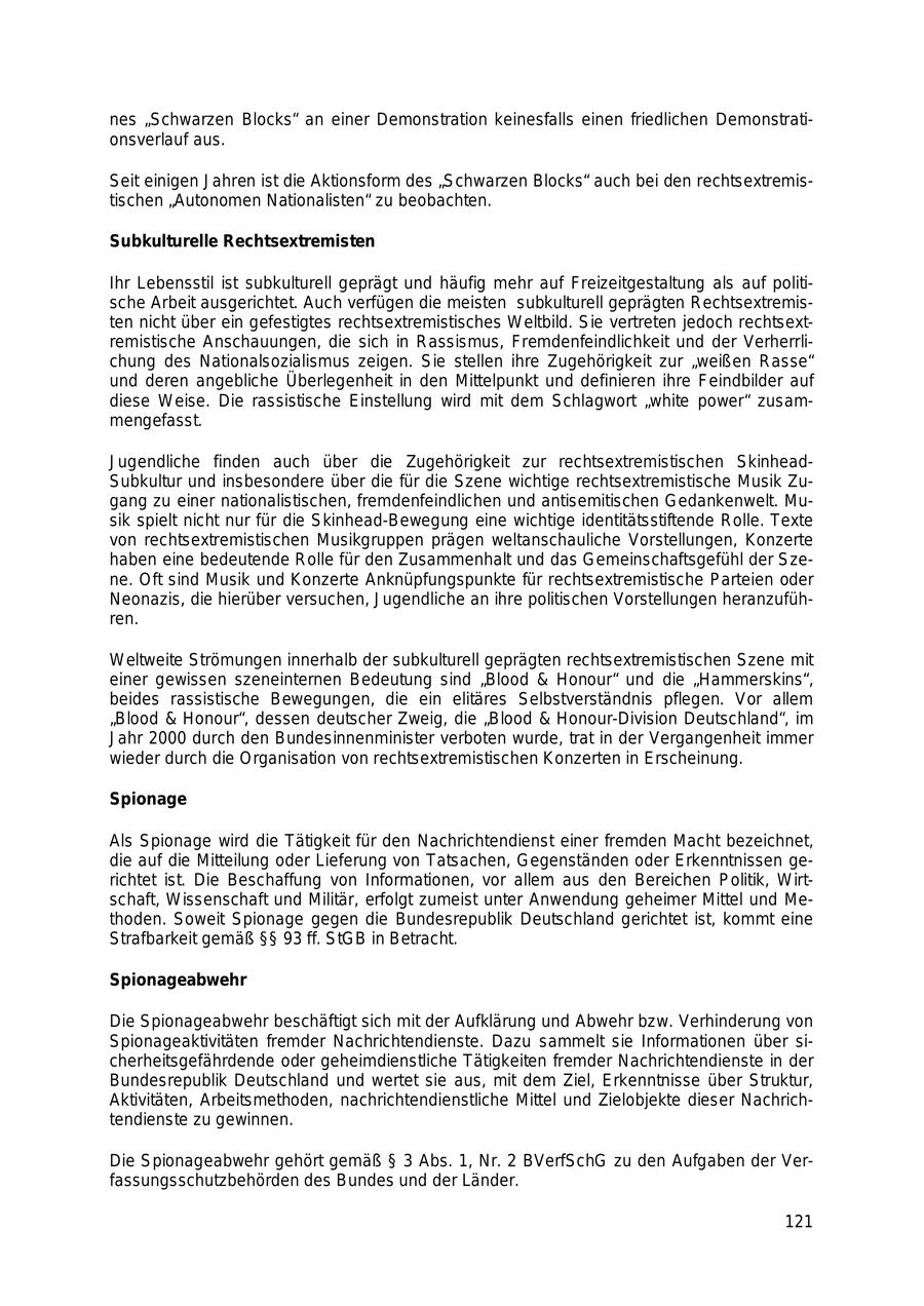 nes "Schwarzen Blocks" an einer Demonstration keinesfalls einen friedlichen Demonstrationsverlauf aus. Seit einigen Jahren ist die Aktionsform des "Schwarzen Blocks" auch bei den rechtsextremistischen "Autonomen Nationalisten" zu beobachten. Subkulturelle Rechtsextremisten Ihr Lebensstil ist subkulturell geprägt und häufig mehr auf Freizeitgestaltung als auf politische Arbeit ausgerichtet. Auch verfügen die meisten subkulturell geprägten Rechtsextremisten nicht über ein gefestigtes rechtsextremistisches Weltbild. Sie vertreten jedoch rechtsextremistische Anschauungen, die sich in Rassismus, Fremdenfeindlichkeit und der Verherrlichung des Nationalsozialismus zeigen. Sie stellen ihre Zugehörigkeit zur "weißen Rasse" und deren angebliche Überlegenheit in den Mittelpunkt und definieren ihre Feindbilder auf diese Weise. Die rassistische Einstellung wird mit dem Schlagwort "white power" zusammengefasst. Jugendliche finden auch über die Zugehörigkeit zur rechtsextremistischen SkinheadSubkultur und insbesondere über die für die Szene wichtige rechtsextremistische Musik Zugang zu einer nationalistischen, fremdenfeindlichen und antisemitischen Gedankenwelt. Musik spielt nicht nur für die Skinhead-Bewegung eine wichtige identitätsstiftende Rolle. Texte von rechtsextremistischen Musikgruppen prägen weltanschauliche Vorstellungen, Konzerte haben eine bedeutende Rolle für den Zusammenhalt und das Gemeinschaftsgefühl der Szene. Oft sind Musik und Konzerte Anknüpfungspunkte für rechtsextremistische Parteien oder Neonazis, die hierüber versuchen, Jugendliche an ihre politischen Vorstellungen heranzuführen. Weltweite Strömungen innerhalb der subkulturell geprägten rechtsextremistischen Szene mit einer gewissen szeneinternen Bedeutung sind "Blood & Honour" und die "Hammerskins", beides rassistische Bewegungen, die ein elitäres Selbstverständnis pflegen. Vor allem "Blood & Honour", dessen deutscher Zweig, die "Blood & Honour-Division Deutschland", im Jahr 2000 durch den Bundesinnenminister verboten wurde, trat in der Vergangenheit immer wieder durch die Organisation von rechtsextremistischen Konzerten in Erscheinung. Spionage Als Spionage wird die Tätigkeit für den Nachrichtendienst einer fremden Macht bezeichnet, die auf die Mitteilung oder Lieferung von Tatsachen, Gegenständen oder Erkenntnissen gerichtet ist. Die Beschaffung von Informationen, vor allem aus den Bereichen Politik, Wirtschaft, Wissenschaft und Militär, erfolgt zumeist unter Anwendung geheimer Mittel und Methoden. Soweit Spionage gegen die Bundesrepublik Deutschland gerichtet ist, kommt eine Strafbarkeit gemäß SSSS 93 ff. StGB in Betracht. Spionageabwehr Die Spionageabwehr beschäftigt sich mit der Aufklärung und Abwehr bzw. Verhinderung von Spionageaktivitäten fremder Nachrichtendienste. Dazu sammelt sie Informationen über sicherheitsgefährdende oder geheimdienstliche Tätigkeiten fremder Nachrichtendienste in der Bundesrepublik Deutschland und wertet sie aus, mit dem Ziel, Erkenntnisse über Struktur, Aktivitäten, Arbeitsmethoden, nachrichtendienstliche Mittel und Zielobjekte dieser Nachrichtendienste zu gewinnen. Die Spionageabwehr gehört gemäß SS 3 Abs. 1, Nr. 2 BVerfSchG zu den Aufgaben der Verfassungsschutzbehörden des Bundes und der Länder. 121