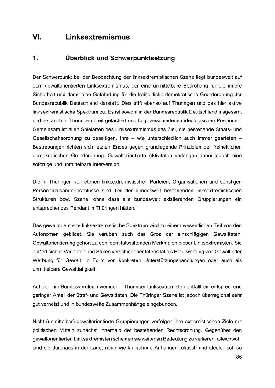 VI. Linksextremismus 1. Überblick und Schwerpunktsetzung Der Schwerpunkt bei der Beobachtung der linksextremistischen Szene liegt bundesweit auf dem gewaltorientierten Linksextremismus, der eine unmittelbare Bedrohung für die innere Sicherheit und damit eine Gefährdung für die freiheitliche demokratische Grundordnung der Bundesrepublik Deutschland darstellt. Dies trifft ebenso auf Thüringen und das hier aktive linksextremistische Spektrum zu. Es ist sowohl in der Bundesrepublik Deutschland insgesamt und als auch in Thüringen breit gefächert und folgt verschiedenen ideologischen Positionen. Gemeinsam ist allen Spielarten des Linksextremismus das Ziel, die bestehende Staatsund Gesellschaftsordnung zu beseitigen. Ihre - wie unterschiedlich auch immer gearteten - Bestrebungen richten sich letzten Endes gegen grundlegende Prinzipien der freiheitlichen demokratischen Grundordnung. Gewaltorientierte Aktivitäten verlangen dabei jedoch eine sofortige und unmittelbare Intervention. Die in Thüringen vertretenen linksextremistischen Parteien, Organisationen und sonstigen Personenzusammenschlüsse sind Teil der bundesweit bestehenden linksextremistischen Strukturen bzw. Szene, ohne dass alle bundesweit existierenden Gruppierungen ein entsprechendes Pendant in Thüringen hätten. Das gewaltorientierte linksextremistische Spektrum wird zu einem wesentlichen Teil von den Autonomen gebildet. Sie verüben auch das Gros der einschlägigen Gewalttaten. Gewaltorientierung gehört zu den identitätsstiftenden Merkmalen dieser Linksextremisten. Sie äußert sich in Varianten und Stufen verschiedener Intensität als Befürwortung von Gewalt oder Werbung für Gewalt, in Form von konkreten Unterstützungshandlungen oder auch als unmittelbare Gewalttätigkeit. Auf die - im Bundesvergleich wenigen - Thüringer Linksextremisten entfällt ein entsprechend geringer Anteil der Strafund Gewalttaten. Die Thüringer Szene ist jedoch überregional sehr gut vernetzt und in bundesweite Zusammenhänge eingebunden. Nicht (unmittelbar) gewaltorientierte Gruppierungen verfolgen ihre extremistischen Ziele mit politischen Mitteln zunächst innerhalb der bestehenden Rechtsordnung. Gegenüber den gewaltorientierten Linksextremisten scheinen sie weiter an Bedeutung zu verlieren. Gleichwohl sind sie durchaus in der Lage, neue wie langjährige Anhänger politisch und ideologisch so 86