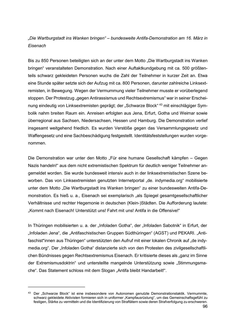 "Die Wartburgstadt ins Wanken bringen" - bundesweite Antifa-Demonstration am 16. März in Eisenach Bis zu 850 Personen beteiligten sich an der unter dem Motto "Die Wartburgstadt ins Wanken bringen" veranstalteten Demonstration. Nach einer Auftaktkundgebung mit ca. 500 größtenteils schwarz gekleideten Personen wuchs die Zahl der Teilnehmer in kurzer Zeit an. Etwa eine Stunde später setzte sich der Aufzug mit ca. 800 Personen, darunter zahlreiche Linksextremisten, in Bewegung. Wegen der Vermummung vieler Teilnehmer musste er vorüberlegend stoppen. Der Protestzug "gegen Antirassismus und Rechtsextremismus" war in seiner Erscheinung eindeutig von Linksextremisten geprägt; der "Schwarze Block" 43 mit einschlägiger Symbolik nahm breiten Raum ein. Anreisen erfolgten aus Jena, Erfurt, Gotha und Weimar sowie überregional aus Sachsen, Niedersachsen, Hessen und Hamburg. Die Demonstration verlief insgesamt weitgehend friedlich. Es wurden Verstöße gegen das Versammlungsgesetz und Waffengesetz und eine Sachbeschädigung festgestellt. Identitätsfeststellungen wurden vorgenommen. Die Demonstration war unter den Motto "Für eine humane Gesellschaft kämpfen - Gegen Nazis handeln!" aus dem nicht extremistischen Spektrum für deutlich weniger Teilnehmer angemeldet worden. Sie wurde bundesweit intensiv auch in der linksextremistischen Szene beworben. Das von Linksextremisten genutzten Internetportal "de. indymedia.org" mobilisierte unter dem Motto "Die Wartburgstadt ins Wanken bringen" zu einer bundesweiten Antifa-Demonstration. Es hieß u. a., Eisenach sei exemplarisch "als Spiegel gesamtgesellschaftlicher Verhältnisse und rechter Hegemonie in deutschen (Klein-)Städten. Die Aufforderung lautete: "Kommt nach Eisenach! Unterstützt uns! Fahrt mit uns! Antifa in die Offensive!" In Thüringen mobilisierten u. a. der "Infoladen Gotha", der "Infoladen Sabotnik" in Erfurt, der "Infoladen Jena", die "Antifaschistischen Gruppen Südthüringen" (AGST) und PEKARI. "Antifaschist*innen aus Thüringen" unterstützten den Aufruf mit einer lokalen Chronik auf "de indymedia.org". Der "Infoladen Gotha" distanzierte sich von den Protesten des zivilgesellschaftlichen Bündnisses gegen Rechtsextremismus Eisenach. Er kritisierte dieses als "ganz im Sinne der Extremismusdoktrin" und unterstellte mangelnde Unterstützung sowie "Stimmungsmache". Das Statement schloss mit dem Slogan "Antifa bleibt Handarbeit!". 43 Der "Schwarze Block" ist eine insbesondere von Autonomen genutzte Demonstrationstaktik. Vermummte, schwarz gekleidete Aktivisten formieren sich in uniformer "Kampfausrüstung", um das Gemeinschaftsgefühl zu festigen, Stärke zu vermitteln und die Identifizierung von Straftätern sowie deren Strafverfolgung zu erschweren. 96