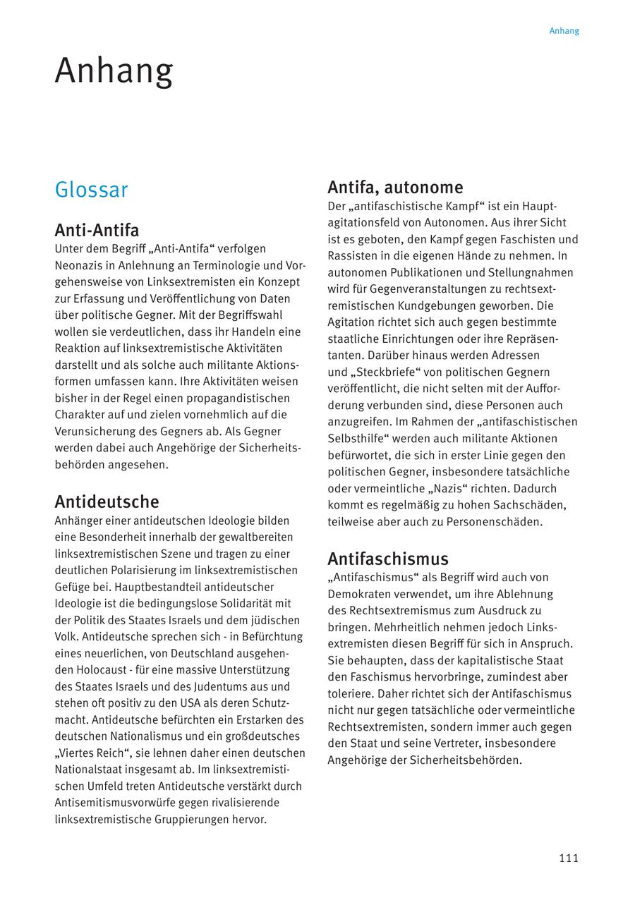 Anhang Anhang Glossar Antifa, autonome Der "antifaschistische Kampf" ist ein Hauptagitationsfeld von Autonomen. Aus ihrer Sicht Anti-Antifa ist es geboten, den Kampf gegen Faschisten und Unter dem Begriff "Anti-Antifa" verfolgen Rassisten in die eigenen Hände zu nehmen. In Neonazis in Anlehnung an Terminologie und Vorautonomen Publikationen und Stellungnahmen gehensweise von Linksextremisten ein Konzept wird für Gegenveranstaltungen zu rechtsextzur Erfassung und Veröffentlichung von Daten remistischen Kundgebungen geworben. Die über politische Gegner. Mit der Begriffswahl Agitation richtet sich auch gegen bestimmte wollen sie verdeutlichen, dass ihr Handeln eine staatliche Einrichtungen oder ihre RepräsenReaktion auf linksextremistische Aktivitäten tanten. Darüber hinaus werden Adressen darstellt und als solche auch militante Aktionsund "Steckbriefe" von politischen Gegnern formen umfassen kann. Ihre Aktivitäten weisen veröffentlicht, die nicht selten mit der Aufforbisher in der Regel einen propagandistischen derung verbunden sind, diese Personen auch Charakter auf und zielen vornehmlich auf die anzugreifen. Im Rahmen der "antifaschistischen Verunsicherung des Gegners ab. Als Gegner Selbsthilfe" werden auch militante Aktionen werden dabei auch Angehörige der Sicherheitsbefürwortet, die sich in erster Linie gegen den behörden angesehen. politischen Gegner, insbesondere tatsächliche oder vermeintliche "Nazis" richten. Dadurch Antideutsche kommt es regelmäßig zu hohen Sachschäden, Anhänger einer antideutschen Ideologie bilden teilweise aber auch zu Personenschäden. eine Besonderheit innerhalb der gewaltbereiten linksextremistischen Szene und tragen zu einer Antifaschismus deutlichen Polarisierung im linksextremistischen "Antifaschismus" als Begriff wird auch von Gefüge bei. Hauptbestandteil antideutscher Demokraten verwendet, um ihre Ablehnung Ideologie ist die bedingungslose Solidarität mit des Rechtsextremismus zum Ausdruck zu der Politik des Staates Israels und dem jüdischen bringen. Mehrheitlich nehmen jedoch LinksVolk. Antideutsche sprechen sich - in Befürchtung extremisten diesen Begriff für sich in Anspruch. eines neuerlichen, von Deutschland ausgehenSie behaupten, dass der kapitalistische Staat den Holocaust - für eine massive Unterstützung den Faschismus hervorbringe, zumindest aber des Staates Israels und des Judentums aus und toleriere. Daher richtet sich der Antifaschismus stehen oft positiv zu den USA als deren Schutznicht nur gegen tatsächliche oder vermeintliche macht. Antideutsche befürchten ein Erstarken des Rechtsextremisten, sondern immer auch gegen deutschen Nationalismus und ein großdeutsches den Staat und seine Vertreter, insbesondere "Viertes Reich", sie lehnen daher einen deutschen Angehörige der Sicherheitsbehörden. Nationalstaat insgesamt ab. Im linksextremistischen Umfeld treten Antideutsche verstärkt durch Antisemitismusvorwürfe gegen rivalisierende linksextremistische Gruppierungen hervor. 111