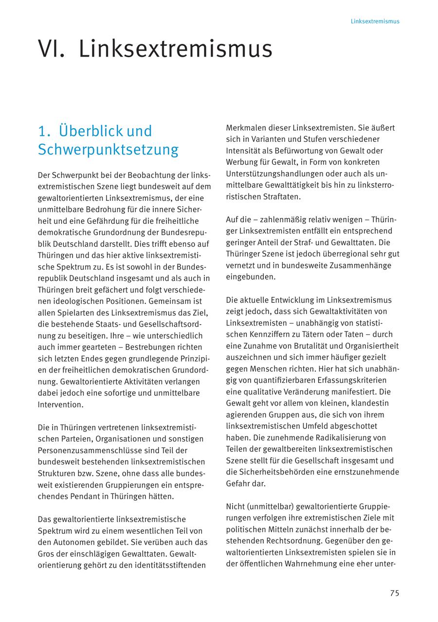 Linksextremismus VI. Linksextremismus 1. Überblick und Merkmalen dieser Linksextremisten. Sie äußert sich in Varianten und Stufen verschiedener Schwerpunktsetzung Intensität als Befürwortung von Gewalt oder Werbung für Gewalt, in Form von konkreten Der Schwerpunkt bei der Beobachtung der linksUnterstützungshandlungen oder auch als unextremistischen Szene liegt bundesweit auf dem mittelbare Gewalttätigkeit bis hin zu linksterrogewaltorientierten Linksextremismus, der eine ristischen Straftaten. unmittelbare Bedrohung für die innere Sicherheit und eine Gefährdung für die freiheitliche Auf die - zahlenmäßig relativ wenigen - Thürindemokratische Grundordnung der Bundesrepuger Linksextremisten entfällt ein entsprechend blik Deutschland darstellt. Dies trifft ebenso auf geringer Anteil der Strafund Gewalttaten. Die Thüringen und das hier aktive linksextremistiThüringer Szene ist jedoch überregional sehr gut sche Spektrum zu. Es ist sowohl in der Bundesvernetzt und in bundesweite Zusammenhänge republik Deutschland insgesamt und als auch in eingebunden. Thüringen breit gefächert und folgt verschiedenen ideologischen Positionen. Gemeinsam ist Die aktuelle Entwicklung im Linksextremismus allen Spielarten des Linksextremismus das Ziel, zeigt jedoch, dass sich Gewaltaktivitäten von die bestehende Staatsund GesellschaftsordLinksextremisten - unabhängig von statistinung zu beseitigen. Ihre - wie unterschiedlich schen Kennziffern zu Tätern oder Taten - durch auch immer gearteten - Bestrebungen richten eine Zunahme von Brutalität und Organisiertheit sich letzten Endes gegen grundlegende Prinzipiauszeichnen und sich immer häufiger gezielt en der freiheitlichen demokratischen Grundordgegen Menschen richten. Hier hat sich unabhännung. Gewaltorientierte Aktivitäten verlangen gig von quantifizierbaren Erfassungskriterien dabei jedoch eine sofortige und unmittelbare eine qualitative Veränderung manifestiert. Die Intervention. Gewalt geht vor allem von kleinen, klandestin agierenden Gruppen aus, die sich von ihrem Die in Thüringen vertretenen linksextremistilinksextremistischen Umfeld abgeschottet schen Parteien, Organisationen und sonstigen haben. Die zunehmende Radikalisierung von Personenzusammenschlüsse sind Teil der Teilen der gewaltbereiten linksextremistischen bundesweit bestehenden linksextremistischen Szene stellt für die Gesellschaft insgesamt und Strukturen bzw. Szene, ohne dass alle bundesdie Sicherheitsbehörden eine ernstzunehmende weit existierenden Gruppierungen ein entspreGefahr dar. chendes Pendant in Thüringen hätten. Nicht (unmittelbar) gewaltorientierte GruppieDas gewaltorientierte linksextremistische rungen verfolgen ihre extremistischen Ziele mit Spektrum wird zu einem wesentlichen Teil von politischen Mitteln zunächst innerhalb der beden Autonomen gebildet. Sie verüben auch das stehenden Rechtsordnung. Gegenüber den geGros der einschlägigen Gewalttaten. Gewaltwaltorientierten Linksextremisten spielen sie in orientierung gehört zu den identitätsstiftenden der öffentlichen Wahrnehmung eine eher unter75
