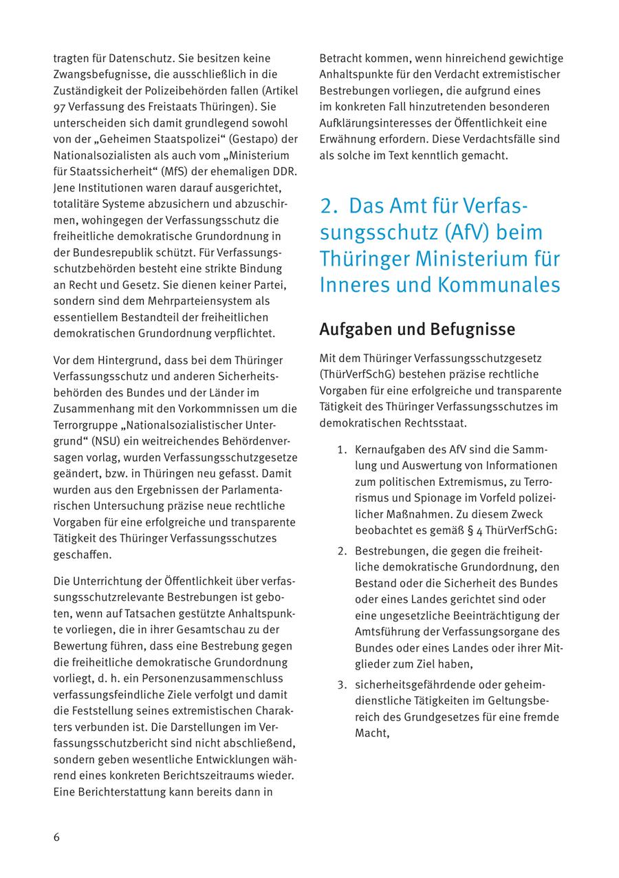 tragten für Datenschutz. Sie besitzen keine Betracht kommen, wenn hinreichend gewichtige Zwangsbefugnisse, die ausschließlich in die Anhaltspunkte für den Verdacht extremistischer Zuständigkeit der Polizeibehörden fallen (Artikel Bestrebungen vorliegen, die aufgrund eines 97 Verfassung des Freistaats Thüringen). Sie im konkreten Fall hinzutretenden besonderen unterscheiden sich damit grundlegend sowohl Aufklärungsinteresses der Öffentlichkeit eine von der "Geheimen Staatspolizei" (Gestapo) der Erwähnung erfordern. Diese Verdachtsfälle sind Nationalsozialisten als auch vom "Ministerium als solche im Text kenntlich gemacht. für Staatssicherheit" (MfS) der ehemaligen DDR. Jene Institutionen waren darauf ausgerichtet, totalitäre Systeme abzusichern und abzuschir2. Das Amt für Verfasmen, wohingegen der Verfassungsschutz die freiheitliche demokratische Grundordnung in sungsschutz (AfV) beim der Bundesrepublik schützt. Für Verfassungsschutzbehörden besteht eine strikte Bindung Thüringer Ministerium für an Recht und Gesetz. Sie dienen keiner Partei, Inneres und Kommunales sondern sind dem Mehrparteiensystem als essentiellem Bestandteil der freiheitlichen demokratischen Grundordnung verpflichtet. Aufgaben und Befugnisse Vor dem Hintergrund, dass bei dem Thüringer Mit dem Thüringer Verfassungsschutzgesetz Verfassungsschutz und anderen Sicherheits(ThürVerfSchG) bestehen präzise rechtliche behörden des Bundes und der Länder im Vorgaben für eine erfolgreiche und transparente Zusammenhang mit den Vorkommnissen um die Tätigkeit des Thüringer Verfassungsschutzes im Terrorgruppe "Nationalsozialistischer Unterdemokratischen Rechtsstaat. grund" (NSU) ein weitreichendes Behördenver1. Kernaufgaben des AfV sind die Sammsagen vorlag, wurden Verfassungsschutzgesetze lung und Auswertung von Informationen geändert, bzw. in Thüringen neu gefasst. Damit zum politischen Extremismus, zu Terrowurden aus den Ergebnissen der Parlamentarismus und Spionage im Vorfeld polizeirischen Untersuchung präzise neue rechtliche licher Maßnahmen. Zu diesem Zweck Vorgaben für eine erfolgreiche und transparente beobachtet es gemäß SS 4 ThürVerfSchG: Tätigkeit des Thüringer Verfassungsschutzes geschaffen. 2. Bestrebungen, die gegen die freiheitliche demokratische Grundordnung, den Die Unterrichtung der Öffentlichkeit über verfasBestand oder die Sicherheit des Bundes sungsschutzrelevante Bestrebungen ist gebooder eines Landes gerichtet sind oder ten, wenn auf Tatsachen gestützte Anhaltspunkeine ungesetzliche Beeinträchtigung der te vorliegen, die in ihrer Gesamtschau zu der Amtsführung der Verfassungsorgane des Bewertung führen, dass eine Bestrebung gegen Bundes oder eines Landes oder ihrer Mitdie freiheitliche demokratische Grundordnung glieder zum Ziel haben, vorliegt, d. h. ein Personenzusammenschluss 3. sicherheitsgefährdende oder geheimverfassungsfeindliche Ziele verfolgt und damit dienstliche Tätigkeiten im Geltungsbedie Feststellung seines extremistischen Charakreich des Grundgesetzes für eine fremde ters verbunden ist. Die Darstellungen im VerMacht, fassungsschutzbericht sind nicht abschließend, sondern geben wesentliche Entwicklungen während eines konkreten Berichtszeitraums wieder. Eine Berichterstattung kann bereits dann in 6