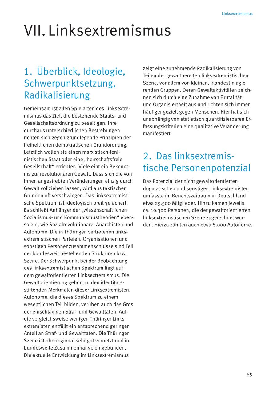 Linksextremismus VII. Linksextremismus 1. Überblick, Ideologie, zeigt eine zunehmende Radikalisierung von Teilen der gewaltbereiten linksextremistischen Schwerpunktsetzung, Szene, vor allem von kleinen, klandestin agierenden Gruppen. Deren Gewaltaktivitäten zeichRadikalisierung nen sich durch eine Zunahme von Brutalität und Organisiertheit aus und richten sich immer Gemeinsam ist allen Spielarten des Linksextrehäufiger gezielt gegen Menschen. Hier hat sich mismus das Ziel, die bestehende Staatsund unabhängig von statistisch quantifizierbaren ErGesellschaftsordnung zu beseitigen. Ihre fassungskriterien eine qualitative Veränderung durchaus unterschiedlichen Bestrebungen manifestiert. richten sich gegen grundlegende Prinzipien der freiheitlichen demokratischen Grundordnung. Letztlich wollen sie einen marxistisch-leninistischen Staat oder eine "herrschaftsfreie 2. Das linksextremisGesellschaft" errichten. Viele eint ein Bekenntnis zur revolutionären Gewalt. Dass sich die von tische Personenpotenzial ihnen angestrebten Veränderungen einzig durch Das Potenzial der nicht gewaltorientierten Gewalt vollziehen lassen, wird aus taktischen dogmatischen und sonstigen Linksextremisten Gründen oft verschwiegen. Das linksextremistiumfasste im Berichtszeitraum in Deutschland sche Spektrum ist ideologisch breit gefächert. etwa 25.500 Mitglieder. Hinzu kamen jeweils Es schließt Anhänger der "wissenschaftlichen ca. 10.300 Personen, die der gewaltorientierten Sozialismusund Kommunismustheorien" ebenlinksextremistischen Szene zugerechnet wurso ein, wie Sozialrevolutionäre, Anarchisten und den. Hierzu zählten auch etwa 8.000 Autonome. Autonome. Die in Thüringen vertretenen linksextremistischen Parteien, Organisationen und sonstigen Personenzusammenschlüsse sind Teil der bundesweit bestehenden Strukturen bzw. Szene. Der Schwerpunkt bei der Beobachtung des linksextremistischen Spektrum liegt auf dem gewaltorientierten Linksextremismus. Die Gewaltorientierung gehört zu den identitätsstiftenden Merkmalen dieser Linksextremisten. Autonome, die dieses Spektrum zu einem wesentlichen Teil bilden, verüben auch das Gros der einschlägigen Strafund Gewalttaten. Auf die vergleichsweise wenigen Thüringer Linksextremisten entfällt ein entsprechend geringer Anteil an Strafund Gewalttaten. Die Thüringer Szene ist überregional sehr gut vernetzt und in bundesweite Zusammenhänge eingebunden. Die aktuelle Entwicklung im Linksextremismus 69