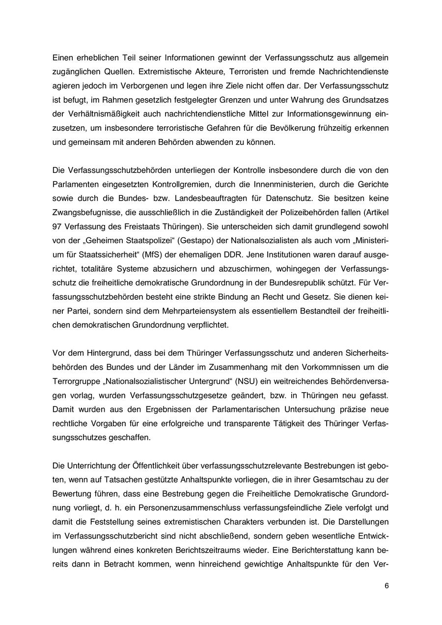 Einen erheblichen Teil seiner Informationen gewinnt der Verfassungsschutz aus allgemein zugänglichen Quellen. Extremistische Akteure, Terroristen und fremde Nachrichtendienste agieren jedoch im Verborgenen und legen ihre Ziele nicht offen dar. Der Verfassungsschutz ist befugt, im Rahmen gesetzlich festgelegter Grenzen und unter Wahrung des Grundsatzes der Verhältnismäßigkeit auch nachrichtendienstliche Mittel zur Informationsgewinnung einzusetzen, um insbesondere terroristische Gefahren für die Bevölkerung frühzeitig erkennen und gemeinsam mit anderen Behörden abwenden zu können. Die Verfassungsschutzbehörden unterliegen der Kontrolle insbesondere durch die von den Parlamenten eingesetzten Kontrollgremien, durch die Innenministerien, durch die Gerichte sowie durch die Bundesbzw. Landesbeauftragten für Datenschutz. Sie besitzen keine Zwangsbefugnisse, die ausschließlich in die Zuständigkeit der Polizeibehörden fallen (Artikel 97 Verfassung des Freistaats Thüringen). Sie unterscheiden sich damit grundlegend sowohl von der "Geheimen Staatspolizei" (Gestapo) der Nationalsozialisten als auch vom "Ministerium für Staatssicherheit" (MfS) der ehemaligen DDR. Jene Institutionen waren darauf ausgerichtet, totalitäre Systeme abzusichern und abzuschirmen, wohingegen der Verfassungsschutz die freiheitliche demokratische Grundordnung in der Bundesrepublik schützt. Für Verfassungsschutzbehörden besteht eine strikte Bindung an Recht und Gesetz. Sie dienen keiner Partei, sondern sind dem Mehrparteiensystem als essentiellem Bestandteil der freiheitlichen demokratischen Grundordnung verpflichtet. Vor dem Hintergrund, dass bei dem Thüringer Verfassungsschutz und anderen Sicherheitsbehörden des Bundes und der Länder im Zusammenhang mit den Vorkommnissen um die Terrorgruppe "Nationalsozialistischer Untergrund" (NSU) ein weitreichendes Behördenversagen vorlag, wurden Verfassungsschutzgesetze geändert, bzw. in Thüringen neu gefasst. Damit wurden aus den Ergebnissen der Parlamentarischen Untersuchung präzise neue rechtliche Vorgaben für eine erfolgreiche und transparente Tätigkeit des Thüringer Verfassungsschutzes geschaffen. Die Unterrichtung der Öffentlichkeit über verfassungsschutzrelevante Bestrebungen ist geboten, wenn auf Tatsachen gestützte Anhaltspunkte vorliegen, die in ihrer Gesamtschau zu der Bewertung führen, dass eine Bestrebung gegen die Freiheitliche Demokratische Grundordnung vorliegt, d. h. ein Personenzusammenschluss verfassungsfeindliche Ziele verfolgt und damit die Feststellung seines extremistischen Charakters verbunden ist. Die Darstellungen im Verfassungsschutzbericht sind nicht abschließend, sondern geben wesentliche Entwicklungen während eines konkreten Berichtszeitraums wieder. Eine Berichterstattung kann bereits dann in Betracht kommen, wenn hinreichend gewichtige Anhaltspunkte für den Ver- 6