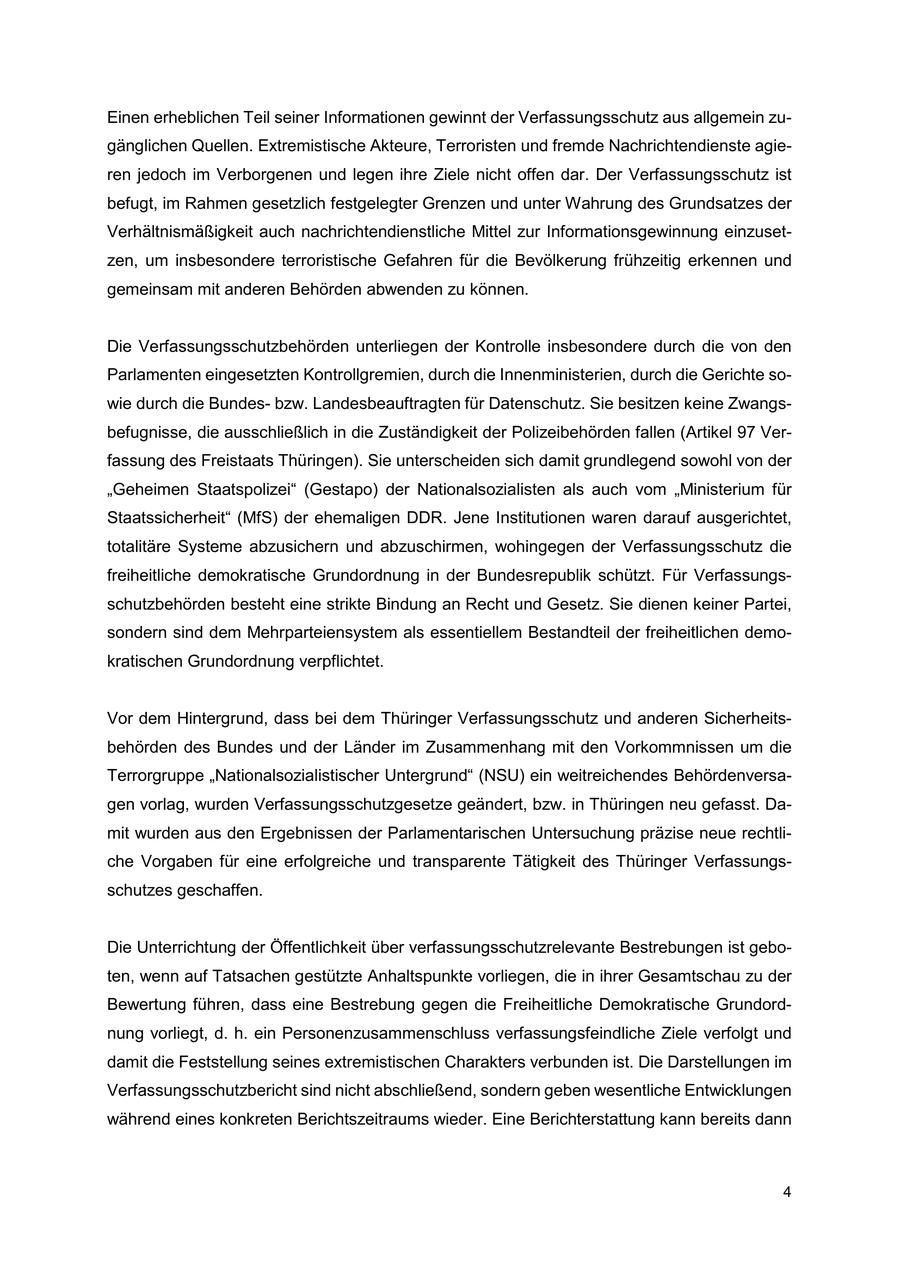 Einen erheblichen Teil seiner Informationen gewinnt der Verfassungsschutz aus allgemein zugänglichen Quellen. Extremistische Akteure, Terroristen und fremde Nachrichtendienste agieren jedoch im Verborgenen und legen ihre Ziele nicht offen dar. Der Verfassungsschutz ist befugt, im Rahmen gesetzlich festgelegter Grenzen und unter Wahrung des Grundsatzes der Verhältnismäßigkeit auch nachrichtendienstliche Mittel zur Informationsgewinnung einzusetzen, um insbesondere terroristische Gefahren für die Bevölkerung frühzeitig erkennen und gemeinsam mit anderen Behörden abwenden zu können. Die Verfassungsschutzbehörden unterliegen der Kontrolle insbesondere durch die von den Parlamenten eingesetzten Kontrollgremien, durch die Innenministerien, durch die Gerichte sowie durch die Bundesbzw. Landesbeauftragten für Datenschutz. Sie besitzen keine Zwangsbefugnisse, die ausschließlich in die Zuständigkeit der Polizeibehörden fallen (Artikel 97 Verfassung des Freistaats Thüringen). Sie unterscheiden sich damit grundlegend sowohl von der "Geheimen Staatspolizei" (Gestapo) der Nationalsozialisten als auch vom "Ministerium für Staatssicherheit" (MfS) der ehemaligen DDR. Jene Institutionen waren darauf ausgerichtet, totalitäre Systeme abzusichern und abzuschirmen, wohingegen der Verfassungsschutz die freiheitliche demokratische Grundordnung in der Bundesrepublik schützt. Für Verfassungsschutzbehörden besteht eine strikte Bindung an Recht und Gesetz. Sie dienen keiner Partei, sondern sind dem Mehrparteiensystem als essentiellem Bestandteil der freiheitlichen demokratischen Grundordnung verpflichtet. Vor dem Hintergrund, dass bei dem Thüringer Verfassungsschutz und anderen Sicherheitsbehörden des Bundes und der Länder im Zusammenhang mit den Vorkommnissen um die Terrorgruppe "Nationalsozialistischer Untergrund" (NSU) ein weitreichendes Behördenversagen vorlag, wurden Verfassungsschutzgesetze geändert, bzw. in Thüringen neu gefasst. Damit wurden aus den Ergebnissen der Parlamentarischen Untersuchung präzise neue rechtliche Vorgaben für eine erfolgreiche und transparente Tätigkeit des Thüringer Verfassungsschutzes geschaffen. Die Unterrichtung der Öffentlichkeit über verfassungsschutzrelevante Bestrebungen ist geboten, wenn auf Tatsachen gestützte Anhaltspunkte vorliegen, die in ihrer Gesamtschau zu der Bewertung führen, dass eine Bestrebung gegen die Freiheitliche Demokratische Grundordnung vorliegt, d. h. ein Personenzusammenschluss verfassungsfeindliche Ziele verfolgt und damit die Feststellung seines extremistischen Charakters verbunden ist. Die Darstellungen im Verfassungsschutzbericht sind nicht abschließend, sondern geben wesentliche Entwicklungen während eines konkreten Berichtszeitraums wieder. Eine Berichterstattung kann bereits dann 4